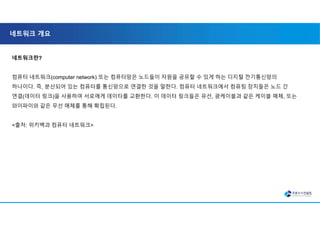 네트워크 개요
네트워크란?
컴퓨터 네트워크(computer network) 또는 컴퓨터망은 노드들이 자원을 공유할 수 있게 하는 디지털 전기통신망의
하나이다. 즉, 분산되어 있는 컴퓨터를 통신망으로 연결한 것을 말한다. 컴퓨터 네트워크에서 컴퓨팅 장치들은 노드 간
연결(데이터 링크)을 사용하여 서로에게 데이터를 교환한다. 이 데이터 링크들은 유선, 광케이블과 같은 케이블 매체, 또는
와이파이와 같은 무선 매체를 통해 확립된다.
<출처: 위키백과 컴퓨터 네트워크>
 