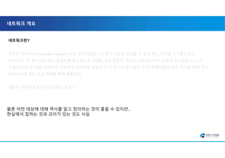 네트워크 개요
네트워크란?
컴퓨터 네트워크(computer network) 또는 컴퓨터망은 노드들이 자원을 공유할 수 있게 하는 디지털 전기통신망의
하나이다. 즉, 분산되어 있는 컴퓨터를 통신망으로 연결한 것을 말한다. 컴퓨터 네트워크에서 컴퓨팅 장치들은 노드 간
연결(데이터 링크)을 사용하여 서로에게 데이터를 교환한다. 이 데이터 링크들은 유선, 광케이블과 같은 케이블 매체, 또는
와이파이와 같은 무선 매체를 통해 확립된다.
<출처: 위키백과 컴퓨터 네트워크 참조>
물론 어떤 대상에 대해 역사를 알고 정의하는 것이 좋을 수 있지만..
현실에서 접하는 것과 괴리가 있는 것도 사실
 