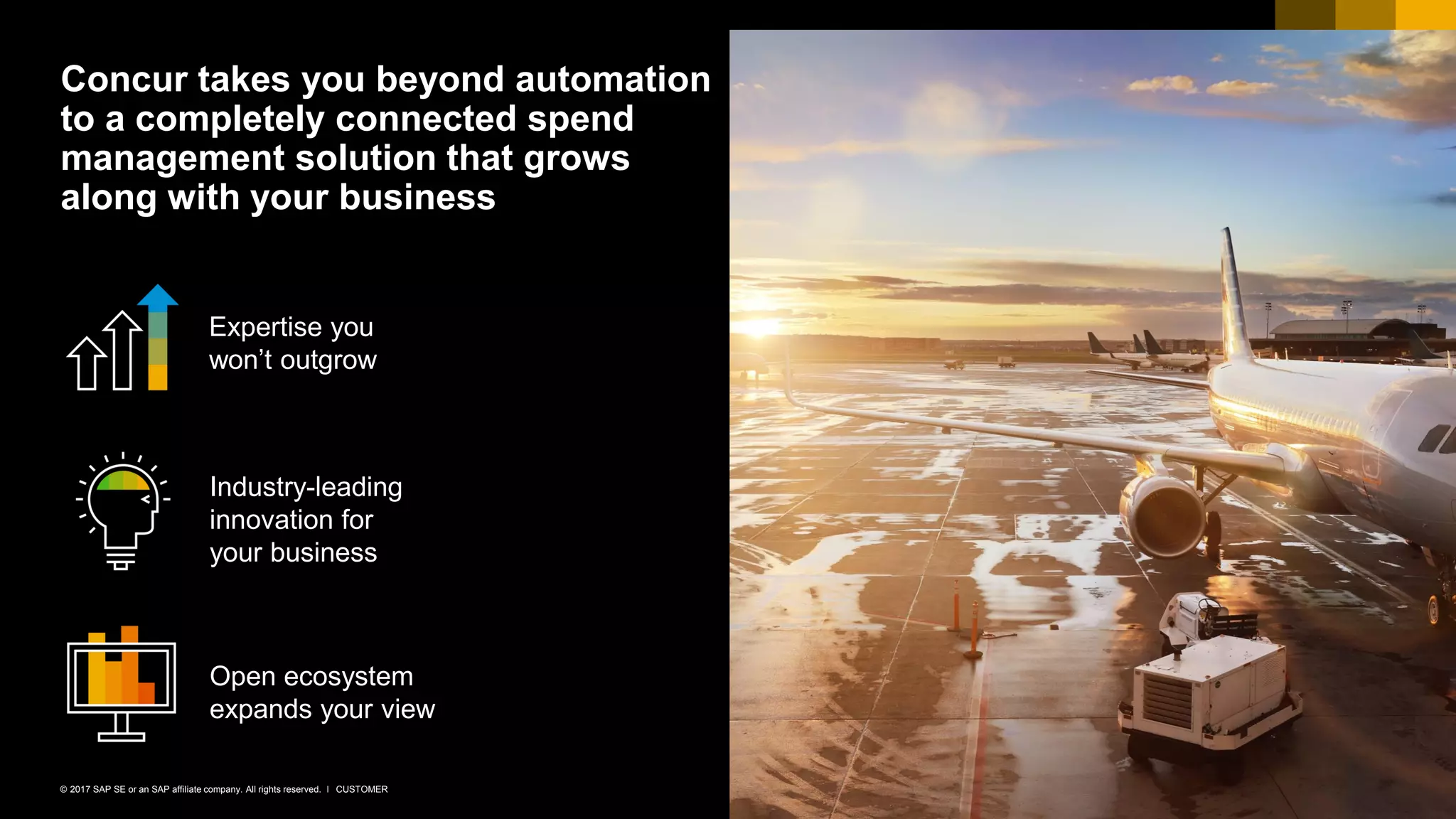 25CUSTOMER© 2017 SAP SE or an SAP affiliate company. All rights reserved. ǀ
Concur takes you beyond automation
to a completely connected spend
management solution that grows
along with your business
Industry-leading
innovation for
your business
Expertise you
won’t outgrow
Open ecosystem
expands your view
 