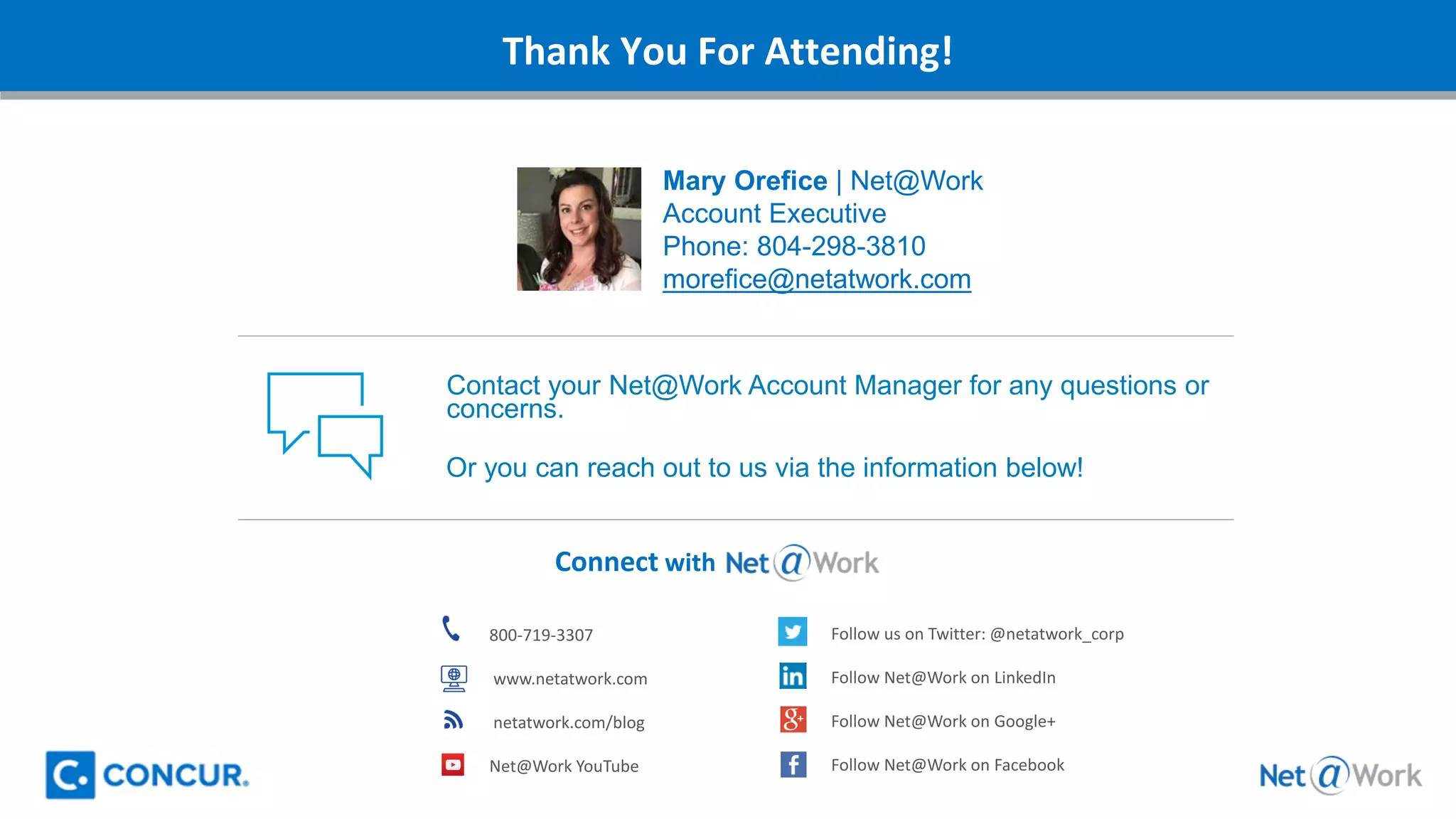 Thank You For Attending!
Connect with
800-719-3307
www.netatwork.com
netatwork.com/blog
Net@Work YouTube
Follow us on Twitter: @netatwork_corp
Follow Net@Work on LinkedIn
Follow Net@Work on Google+
Follow Net@Work on Facebook
Contact your Net@Work Account Manager for any questions or
concerns.
Or you can reach out to us via the information below!
Mary Orefice | Net@Work
Account Executive
Phone: 804-298-3810
morefice@netatwork.com
 
