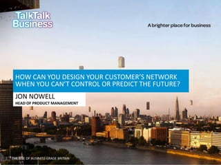 HOW CAN YOU DESIGN YOUR CUSTOMER’S NETWORK
WHEN YOU CAN’T CONTROL OR PREDICT THE FUTURE?
JON NOWELL
HEAD OF PRODUCT MANAGEMENT

THE RISE OF BUSINESS GRADE BRITAIN

 