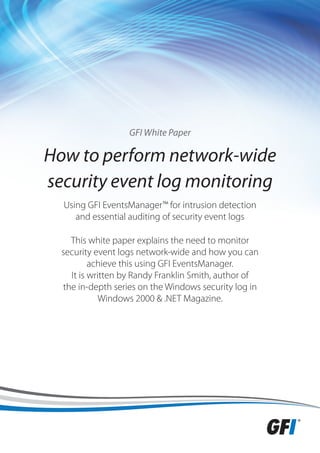 GFI White Paper

How to perform network-wide
security event log monitoring
  Using GFI EventsManager™ for intrusion detection
     and essential auditing of security event logs

    This white paper explains the need to monitor
  security event logs network-wide and how you can
          achieve this using GFI EventsManager.
    It is written by Randy Franklin Smith, author of
  the in-depth series on the Windows security log in
             Windows 2000 & .NET Magazine.
 