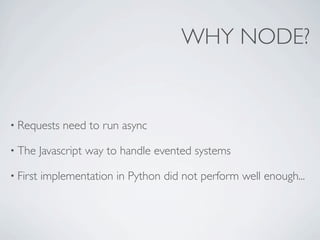 WHY NODE?


• Requests    need to run async

• The     Javascript way to handle evented systems

• First   implementation in Python did not perform well enough...
 