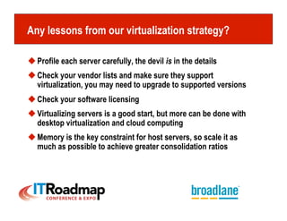 Any lessons from our virtualization strategy?

 Profile each server carefully, the devil is in the details
 Check your vendor lists and make sure they support
  virtualization, you may need to upgrade to supported versions
 Check your software licensing
 Virtualizing servers is a good start, but more can be done with
  desktop virtualization and cloud computing
 Memory is the key constraint for host servers, so scale it as
  much as possible to achieve greater consolidation ratios
 