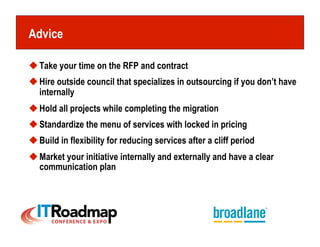 Advice

 Take your time on the RFP and contract
 Hire outside council that specializes in outsourcing if you don’t have
  internally
 Hold all projects while completing the migration
 Standardize the menu of services with locked in pricing
 Build in flexibility for reducing services after a cliff period
 Market your initiative internally and externally and have a clear
  communication plan
 