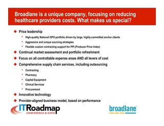 Broadlane is a unique company, focusing on reducing
healthcare providers costs. What makes us special?
  Price leadership
     h  High-quality National GPO portfolio driven by large, highly-committed anchor clients
     h  Aggressive and unique sourcing strategies
     h  Flexible custom contracting support for PPI (Producer Price Index)
  Continual market assessment and portfolio refreshment
  Focus on all controllable expense areas AND all levers of cost
  Comprehensive supply chain services, including outsourcing
     h  Contracting
     h  Pharmacy
     h  Capital Equipment
     h  Clinical Services
     h  Procurement
  Innovative technology
  Provider-aligned business model, based on performance
 