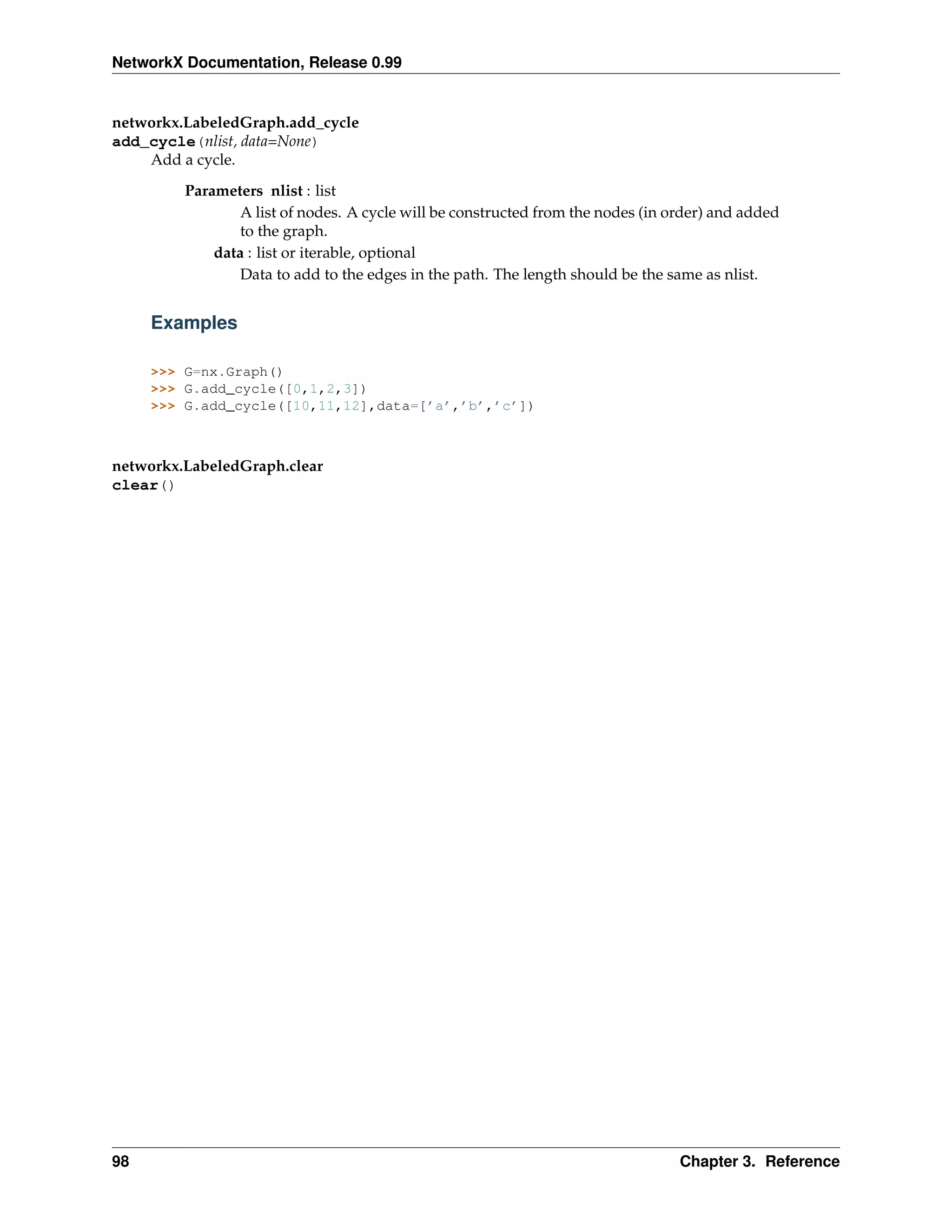 NetworkX Documentation, Release 0.99


networkx.LabeledGraph.add_cycle
add_cycle(nlist, data=None)
    Add a cycle.
         Parameters nlist : list
                 A list of nodes. A cycle will be constructed from the nodes (in order) and added
                 to the graph.
             data : list or iterable, optional
                 Data to add to the edges in the path. The length should be the same as nlist.


     Examples

     >>> G=nx.Graph()
     >>> G.add_cycle([0,1,2,3])
     >>> G.add_cycle([10,11,12],data=[’a’,’b’,’c’])



networkx.LabeledGraph.clear
clear()




98                                                                                Chapter 3. Reference
 