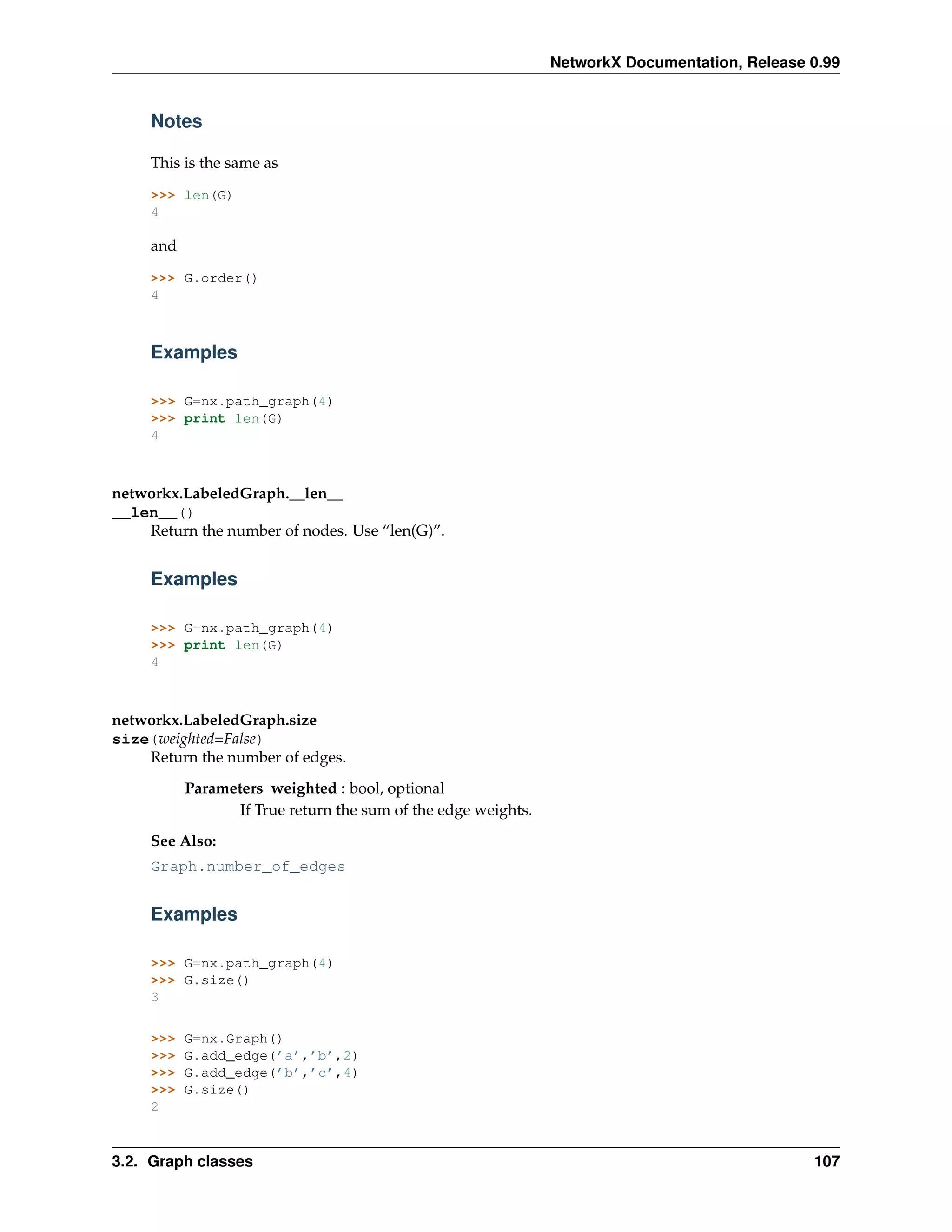 NetworkX Documentation, Release 0.99


     Notes

     This is the same as

     >>> len(G)
     4

     and

     >>> G.order()
     4



     Examples

     >>> G=nx.path_graph(4)
     >>> print len(G)
     4



networkx.LabeledGraph.__len__
__len__()
    Return the number of nodes. Use “len(G)”.


     Examples

     >>> G=nx.path_graph(4)
     >>> print len(G)
     4



networkx.LabeledGraph.size
size(weighted=False)
    Return the number of edges.
           Parameters weighted : bool, optional
                  If True return the sum of the edge weights.
     See Also:
     Graph.number_of_edges


     Examples

     >>> G=nx.path_graph(4)
     >>> G.size()
     3

     >>>   G=nx.Graph()
     >>>   G.add_edge(’a’,’b’,2)
     >>>   G.add_edge(’b’,’c’,4)
     >>>   G.size()
     2



3.2. Graph classes                                                                              107
 