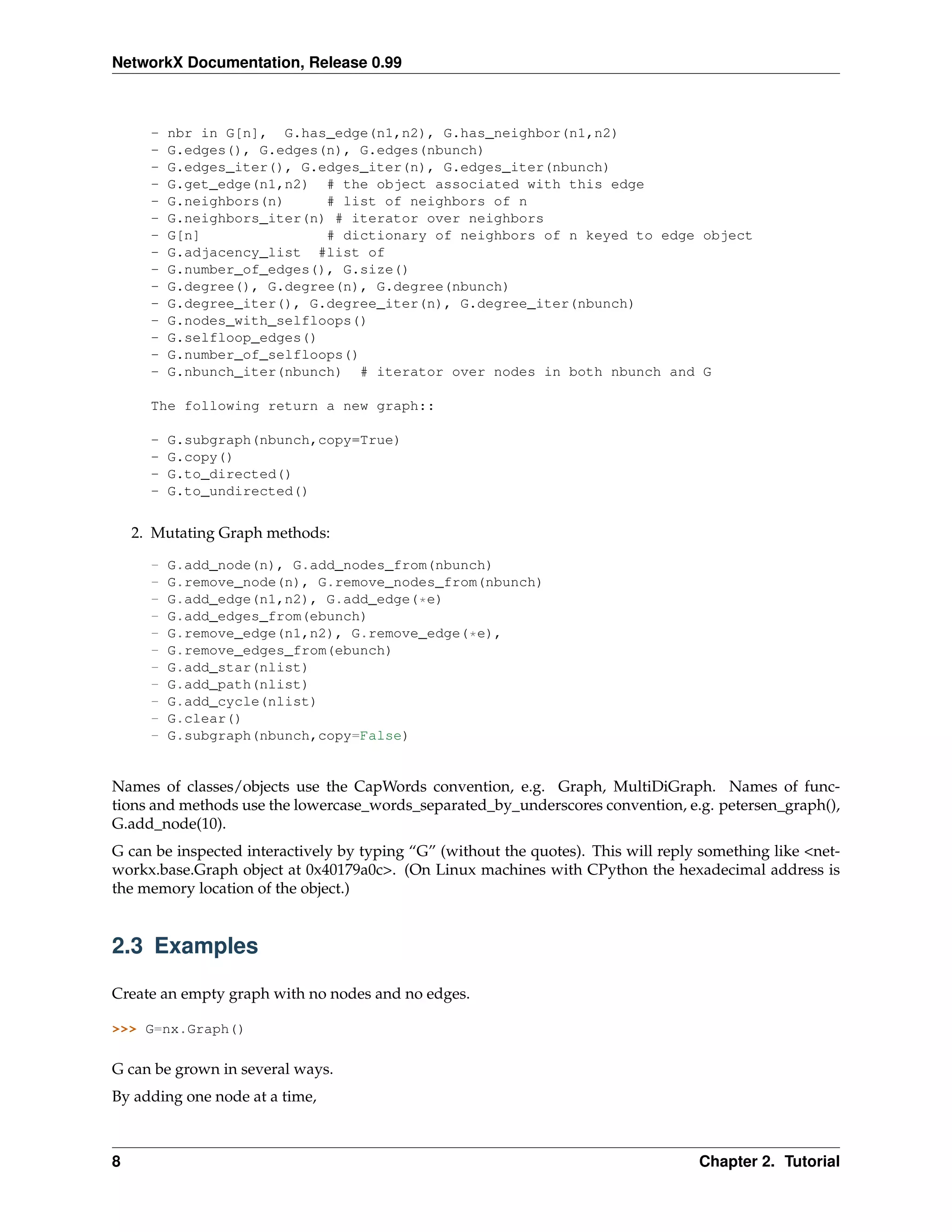 NetworkX Documentation, Release 0.99



      -   nbr in G[n], G.has_edge(n1,n2), G.has_neighbor(n1,n2)
      -   G.edges(), G.edges(n), G.edges(nbunch)
      -   G.edges_iter(), G.edges_iter(n), G.edges_iter(nbunch)
      -   G.get_edge(n1,n2) # the object associated with this edge
      -   G.neighbors(n)     # list of neighbors of n
      -   G.neighbors_iter(n) # iterator over neighbors
      -   G[n]               # dictionary of neighbors of n keyed to edge object
      -   G.adjacency_list #list of
      -   G.number_of_edges(), G.size()
      -   G.degree(), G.degree(n), G.degree(nbunch)
      -   G.degree_iter(), G.degree_iter(n), G.degree_iter(nbunch)
      -   G.nodes_with_selfloops()
      -   G.selfloop_edges()
      -   G.number_of_selfloops()
      -   G.nbunch_iter(nbunch) # iterator over nodes in both nbunch and G

      The following return a new graph::

      -   G.subgraph(nbunch,copy=True)
      -   G.copy()
      -   G.to_directed()
      -   G.to_undirected()


    2. Mutating Graph methods:

      -   G.add_node(n), G.add_nodes_from(nbunch)
      -   G.remove_node(n), G.remove_nodes_from(nbunch)
      -   G.add_edge(n1,n2), G.add_edge(*e)
      -   G.add_edges_from(ebunch)
      -   G.remove_edge(n1,n2), G.remove_edge(*e),
      -   G.remove_edges_from(ebunch)
      -   G.add_star(nlist)
      -   G.add_path(nlist)
      -   G.add_cycle(nlist)
      -   G.clear()
      -   G.subgraph(nbunch,copy=False)


Names of classes/objects use the CapWords convention, e.g. Graph, MultiDiGraph. Names of func-
tions and methods use the lowercase_words_separated_by_underscores convention, e.g. petersen_graph(),
G.add_node(10).
G can be inspected interactively by typing “G” (without the quotes). This will reply something like <net-
workx.base.Graph object at 0x40179a0c>. (On Linux machines with CPython the hexadecimal address is
the memory location of the object.)


2.3 Examples

Create an empty graph with no nodes and no edges.

>>> G=nx.Graph()

G can be grown in several ways.
By adding one node at a time,



8                                                                                   Chapter 2. Tutorial
 