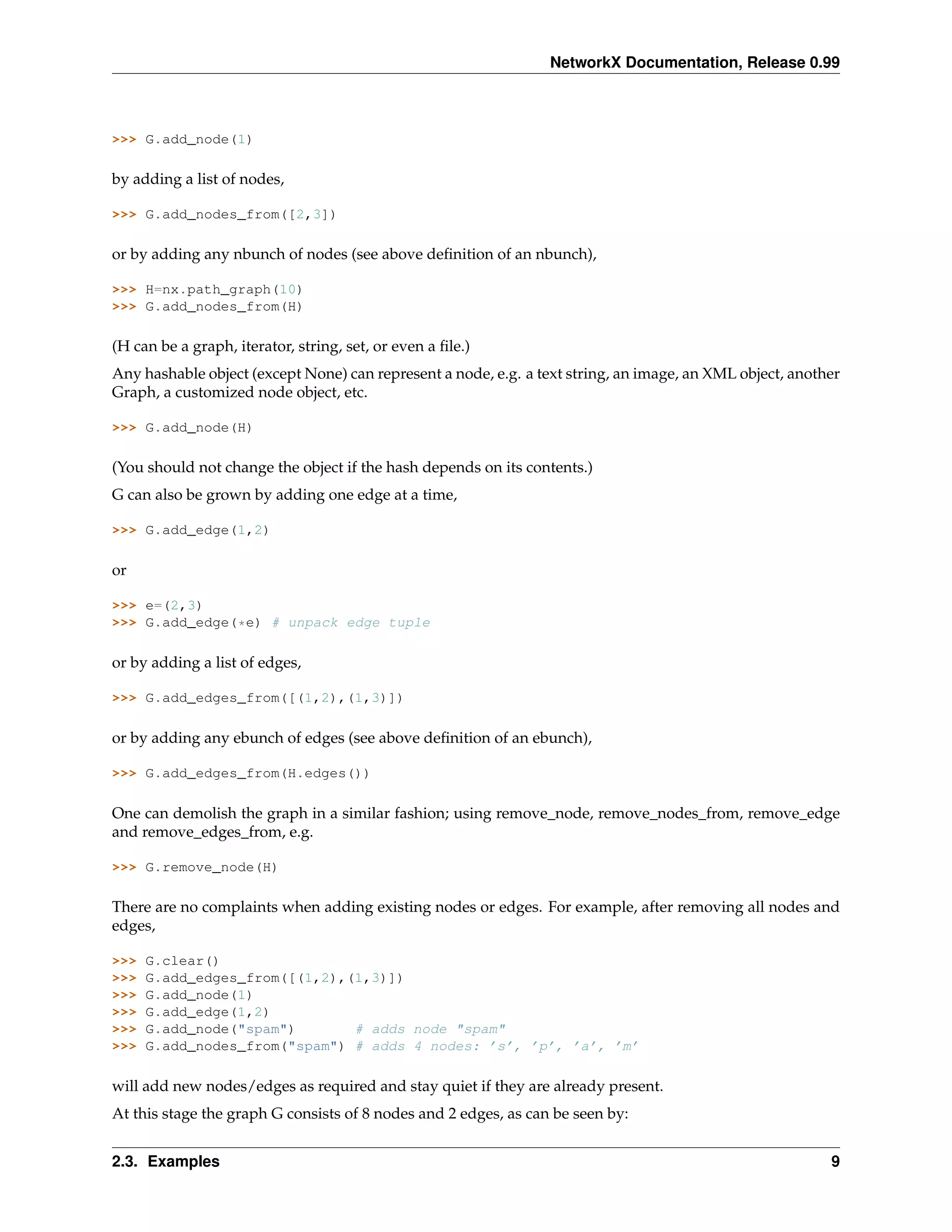 NetworkX Documentation, Release 0.99



>>> G.add_node(1)

by adding a list of nodes,

>>> G.add_nodes_from([2,3])

or by adding any nbunch of nodes (see above deﬁnition of an nbunch),

>>> H=nx.path_graph(10)
>>> G.add_nodes_from(H)

(H can be a graph, iterator, string, set, or even a ﬁle.)
Any hashable object (except None) can represent a node, e.g. a text string, an image, an XML object, another
Graph, a customized node object, etc.

>>> G.add_node(H)

(You should not change the object if the hash depends on its contents.)
G can also be grown by adding one edge at a time,

>>> G.add_edge(1,2)

or

>>> e=(2,3)
>>> G.add_edge(*e) # unpack edge tuple

or by adding a list of edges,

>>> G.add_edges_from([(1,2),(1,3)])

or by adding any ebunch of edges (see above deﬁnition of an ebunch),

>>> G.add_edges_from(H.edges())

One can demolish the graph in a similar fashion; using remove_node, remove_nodes_from, remove_edge
and remove_edges_from, e.g.

>>> G.remove_node(H)

There are no complaints when adding existing nodes or edges. For example, after removing all nodes and
edges,

>>>   G.clear()
>>>   G.add_edges_from([(1,2),(1,3)])
>>>   G.add_node(1)
>>>   G.add_edge(1,2)
>>>   G.add_node("spam")       # adds node "spam"
>>>   G.add_nodes_from("spam") # adds 4 nodes: ’s’, ’p’, ’a’, ’m’

will add new nodes/edges as required and stay quiet if they are already present.
At this stage the graph G consists of 8 nodes and 2 edges, as can be seen by:


2.3. Examples                                                                                             9
 
