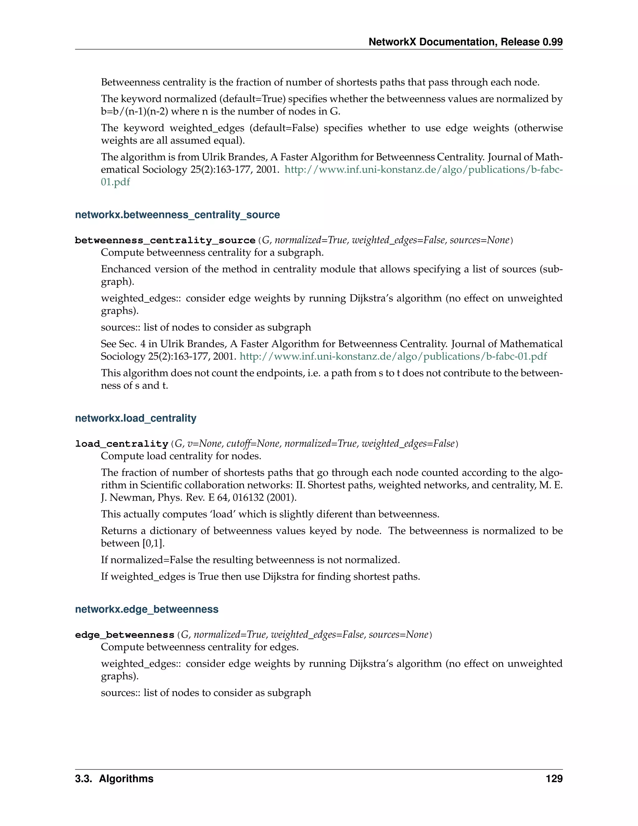 NetworkX Documentation, Release 0.99


     Betweenness centrality is the fraction of number of shortests paths that pass through each node.
     The keyword normalized (default=True) speciﬁes whether the betweenness values are normalized by
     b=b/(n-1)(n-2) where n is the number of nodes in G.
     The keyword weighted_edges (default=False) speciﬁes whether to use edge weights (otherwise
     weights are all assumed equal).
     The algorithm is from Ulrik Brandes, A Faster Algorithm for Betweenness Centrality. Journal of Math-
     ematical Sociology 25(2):163-177, 2001. http://www.inf.uni-konstanz.de/algo/publications/b-fabc-
     01.pdf


networkx.betweenness_centrality_source

betweenness_centrality_source(G, normalized=True, weighted_edges=False, sources=None)
    Compute betweenness centrality for a subgraph.
     Enchanced version of the method in centrality module that allows specifying a list of sources (sub-
     graph).
     weighted_edges:: consider edge weights by running Dijkstra’s algorithm (no effect on unweighted
     graphs).
     sources:: list of nodes to consider as subgraph
     See Sec. 4 in Ulrik Brandes, A Faster Algorithm for Betweenness Centrality. Journal of Mathematical
     Sociology 25(2):163-177, 2001. http://www.inf.uni-konstanz.de/algo/publications/b-fabc-01.pdf
     This algorithm does not count the endpoints, i.e. a path from s to t does not contribute to the between-
     ness of s and t.


networkx.load_centrality

load_centrality(G, v=None, cutoff=None, normalized=True, weighted_edges=False)
    Compute load centrality for nodes.
     The fraction of number of shortests paths that go through each node counted according to the algo-
     rithm in Scientiﬁc collaboration networks: II. Shortest paths, weighted networks, and centrality, M. E.
     J. Newman, Phys. Rev. E 64, 016132 (2001).
     This actually computes ‘load’ which is slightly diferent than betweenness.
     Returns a dictionary of betweenness values keyed by node. The betweenness is normalized to be
     between [0,1].
     If normalized=False the resulting betweenness is not normalized.
     If weighted_edges is True then use Dijkstra for ﬁnding shortest paths.


networkx.edge_betweenness

edge_betweenness(G, normalized=True, weighted_edges=False, sources=None)
    Compute betweenness centrality for edges.
     weighted_edges:: consider edge weights by running Dijkstra’s algorithm (no effect on unweighted
     graphs).
     sources:: list of nodes to consider as subgraph




3.3. Algorithms                                                                                          129
 