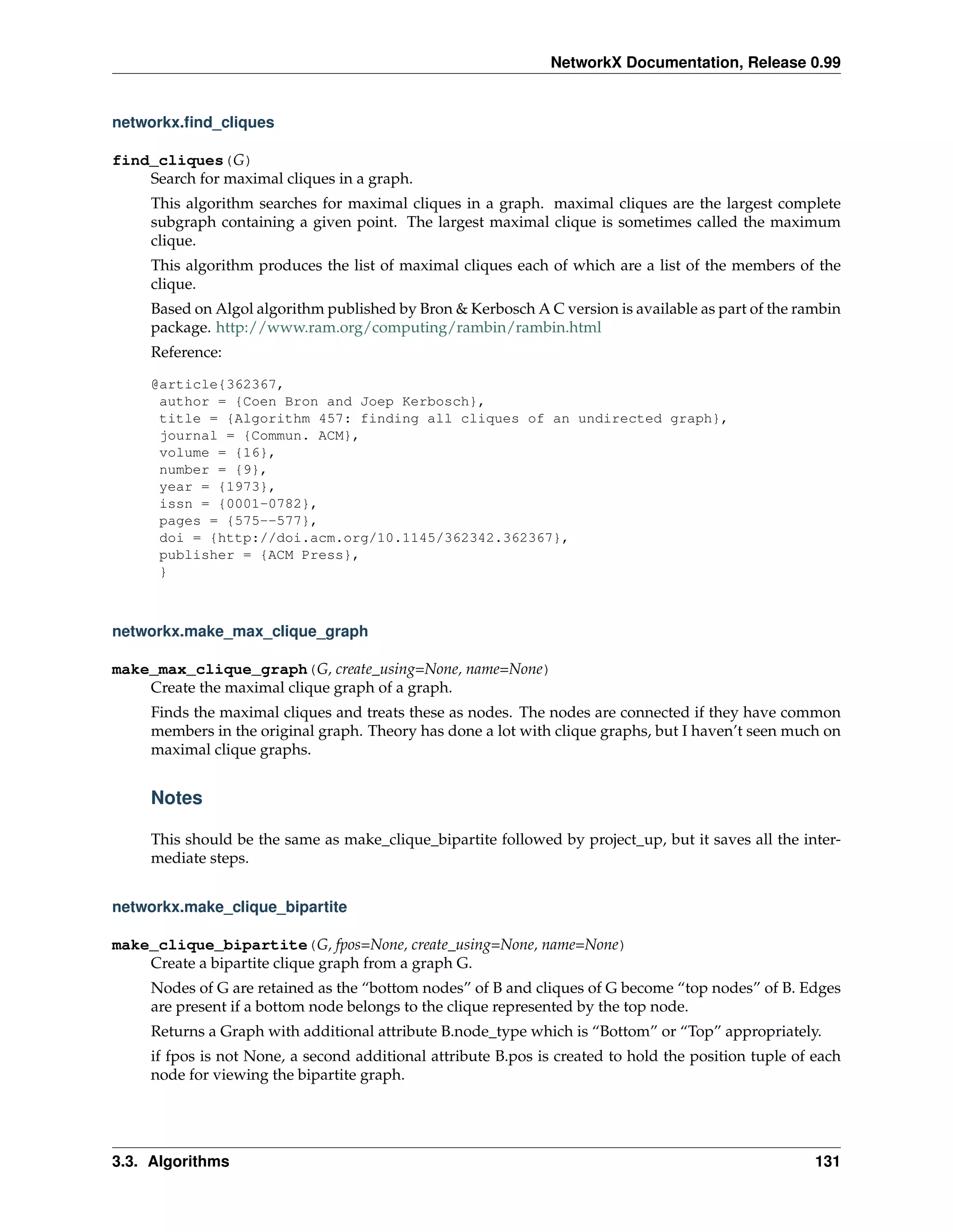 NetworkX Documentation, Release 0.99


networkx.ﬁnd_cliques

find_cliques(G)
    Search for maximal cliques in a graph.
     This algorithm searches for maximal cliques in a graph. maximal cliques are the largest complete
     subgraph containing a given point. The largest maximal clique is sometimes called the maximum
     clique.
     This algorithm produces the list of maximal cliques each of which are a list of the members of the
     clique.
     Based on Algol algorithm published by Bron & Kerbosch A C version is available as part of the rambin
     package. http://www.ram.org/computing/rambin/rambin.html
     Reference:

     @article{362367,
      author = {Coen Bron and Joep Kerbosch},
      title = {Algorithm 457: finding all cliques of an undirected graph},
      journal = {Commun. ACM},
      volume = {16},
      number = {9},
      year = {1973},
      issn = {0001-0782},
      pages = {575--577},
      doi = {http://doi.acm.org/10.1145/362342.362367},
      publisher = {ACM Press},
      }



networkx.make_max_clique_graph

make_max_clique_graph(G, create_using=None, name=None)
    Create the maximal clique graph of a graph.
     Finds the maximal cliques and treats these as nodes. The nodes are connected if they have common
     members in the original graph. Theory has done a lot with clique graphs, but I haven’t seen much on
     maximal clique graphs.


     Notes

     This should be the same as make_clique_bipartite followed by project_up, but it saves all the inter-
     mediate steps.


networkx.make_clique_bipartite

make_clique_bipartite(G, fpos=None, create_using=None, name=None)
    Create a bipartite clique graph from a graph G.
     Nodes of G are retained as the “bottom nodes” of B and cliques of G become “top nodes” of B. Edges
     are present if a bottom node belongs to the clique represented by the top node.
     Returns a Graph with additional attribute B.node_type which is “Bottom” or “Top” appropriately.
     if fpos is not None, a second additional attribute B.pos is created to hold the position tuple of each
     node for viewing the bipartite graph.




3.3. Algorithms                                                                                        131
 