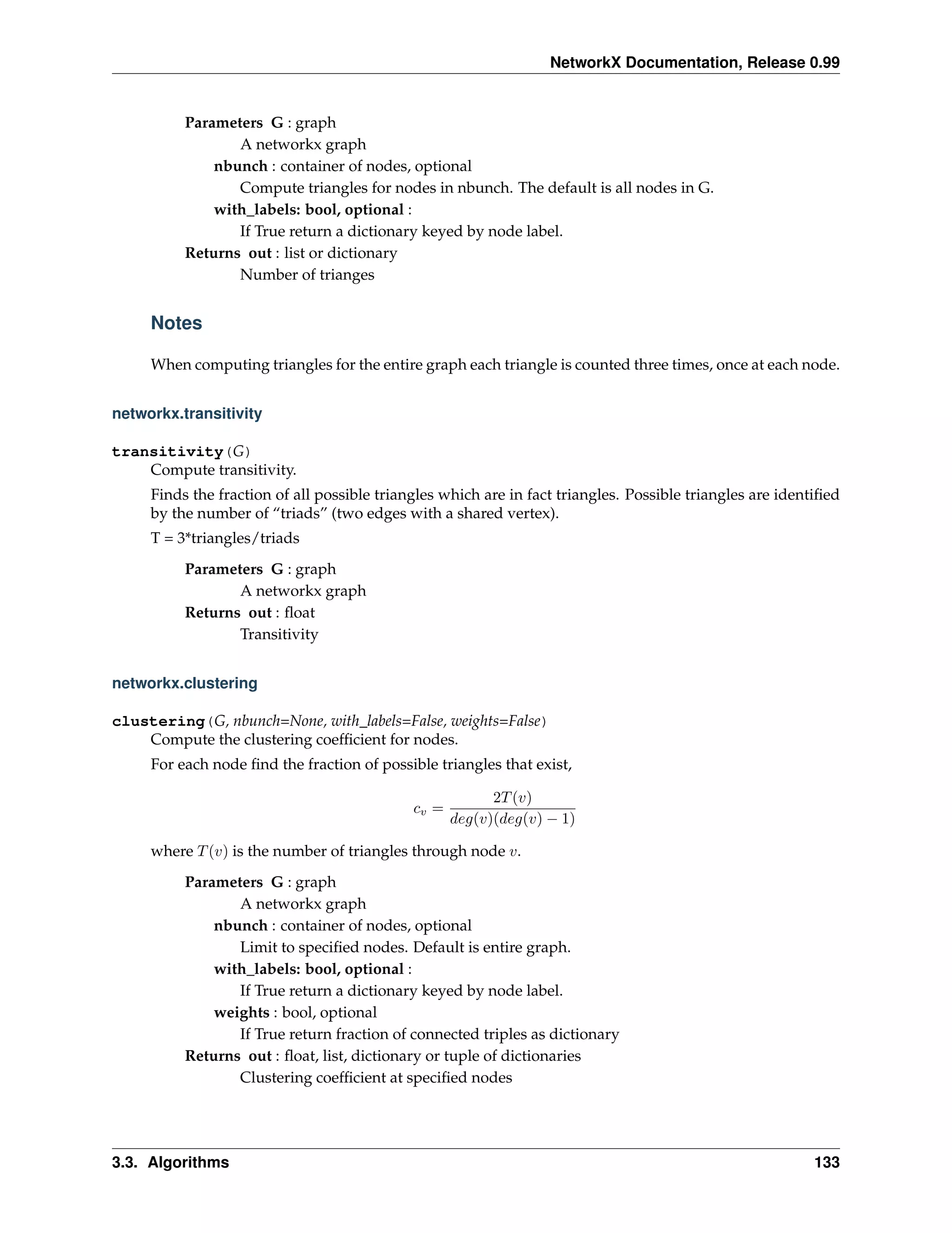 NetworkX Documentation, Release 0.99


          Parameters G : graph
                 A networkx graph
              nbunch : container of nodes, optional
                 Compute triangles for nodes in nbunch. The default is all nodes in G.
              with_labels: bool, optional :
                 If True return a dictionary keyed by node label.
          Returns out : list or dictionary
                 Number of trianges


     Notes

     When computing triangles for the entire graph each triangle is counted three times, once at each node.


networkx.transitivity

transitivity(G)
    Compute transitivity.
     Finds the fraction of all possible triangles which are in fact triangles. Possible triangles are identiﬁed
     by the number of “triads” (two edges with a shared vertex).
     T = 3*triangles/triads
          Parameters G : graph
                 A networkx graph
          Returns out : ﬂoat
                 Transitivity


networkx.clustering

clustering(G, nbunch=None, with_labels=False, weights=False)
    Compute the clustering coefﬁcient for nodes.
     For each node ﬁnd the fraction of possible triangles that exist,

                                                          2T (v)
                                             cv =
                                                    deg(v)(deg(v) − 1)

     where T (v) is the number of triangles through node v.
          Parameters G : graph
                 A networkx graph
              nbunch : container of nodes, optional
                 Limit to speciﬁed nodes. Default is entire graph.
              with_labels: bool, optional :
                 If True return a dictionary keyed by node label.
              weights : bool, optional
                 If True return fraction of connected triples as dictionary
          Returns out : ﬂoat, list, dictionary or tuple of dictionaries
                 Clustering coefﬁcient at speciﬁed nodes




3.3. Algorithms                                                                                            133
 