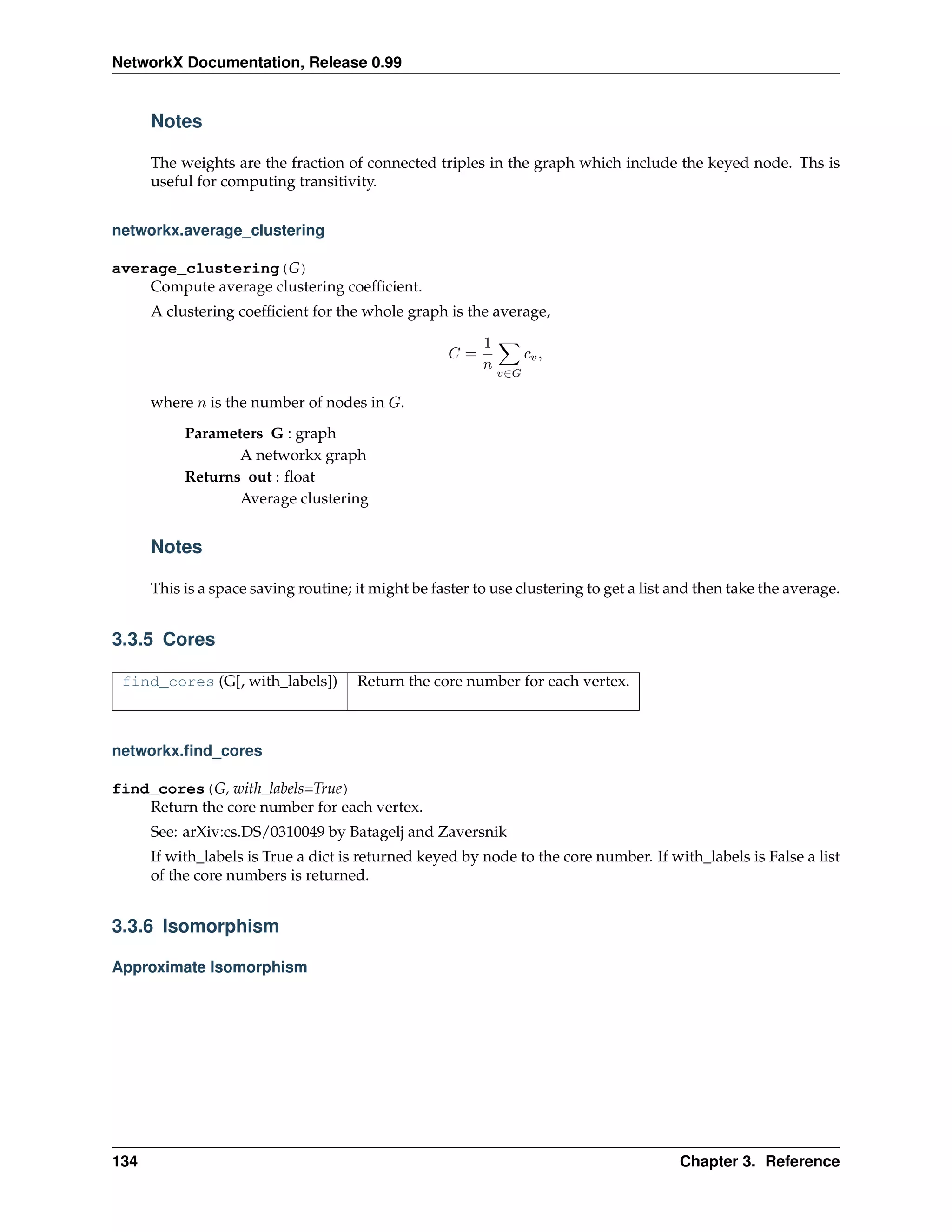 NetworkX Documentation, Release 0.99


      Notes

      The weights are the fraction of connected triples in the graph which include the keyed node. Ths is
      useful for computing transitivity.


networkx.average_clustering

average_clustering(G)
    Compute average clustering coefﬁcient.
      A clustering coefﬁcient for the whole graph is the average,

                                                          1
                                                     C=             cv ,
                                                          n
                                                              v∈G

      where n is the number of nodes in G.
           Parameters G : graph
                  A networkx graph
           Returns out : ﬂoat
                  Average clustering


      Notes

      This is a space saving routine; it might be faster to use clustering to get a list and then take the average.


3.3.5 Cores

 find_cores (G[, with_labels])        Return the core number for each vertex.



networkx.ﬁnd_cores

find_cores(G, with_labels=True)
    Return the core number for each vertex.
      See: arXiv:cs.DS/0310049 by Batagelj and Zaversnik
      If with_labels is True a dict is returned keyed by node to the core number. If with_labels is False a list
      of the core numbers is returned.


3.3.6 Isomorphism

Approximate Isomorphism




134                                                                                      Chapter 3. Reference
 
