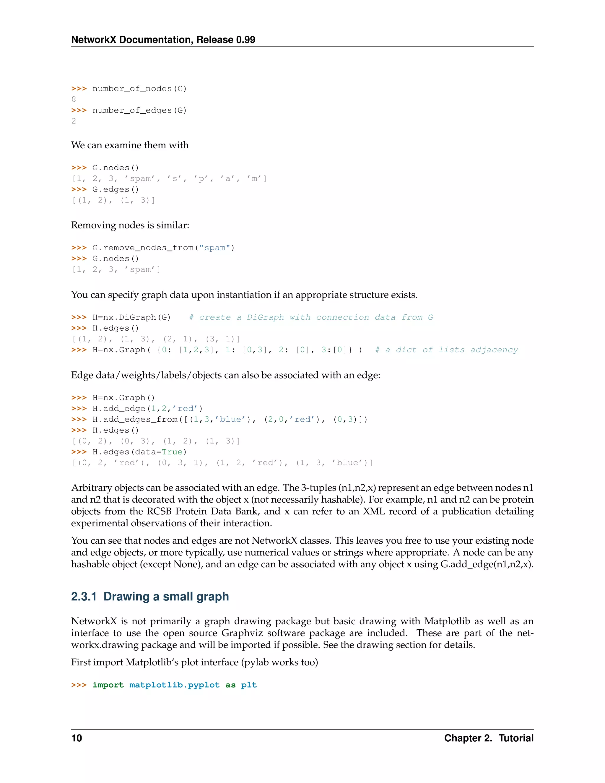 NetworkX Documentation, Release 0.99



>>> number_of_nodes(G)
8
>>> number_of_edges(G)
2

We can examine them with

>>> G.nodes()
[1, 2, 3, ’spam’, ’s’, ’p’, ’a’, ’m’]
>>> G.edges()
[(1, 2), (1, 3)]

Removing nodes is similar:

>>> G.remove_nodes_from("spam")
>>> G.nodes()
[1, 2, 3, ’spam’]

You can specify graph data upon instantiation if an appropriate structure exists.

>>> H=nx.DiGraph(G)   # create a DiGraph with connection data from G
>>> H.edges()
[(1, 2), (1, 3), (2, 1), (3, 1)]
>>> H=nx.Graph( {0: [1,2,3], 1: [0,3], 2: [0], 3:[0]} ) # a dict of lists adjacency

Edge data/weights/labels/objects can also be associated with an edge:

>>> H=nx.Graph()
>>> H.add_edge(1,2,’red’)
>>> H.add_edges_from([(1,3,’blue’), (2,0,’red’), (0,3)])
>>> H.edges()
[(0, 2), (0, 3), (1, 2), (1, 3)]
>>> H.edges(data=True)
[(0, 2, ’red’), (0, 3, 1), (1, 2, ’red’), (1, 3, ’blue’)]

Arbitrary objects can be associated with an edge. The 3-tuples (n1,n2,x) represent an edge between nodes n1
and n2 that is decorated with the object x (not necessarily hashable). For example, n1 and n2 can be protein
objects from the RCSB Protein Data Bank, and x can refer to an XML record of a publication detailing
experimental observations of their interaction.
You can see that nodes and edges are not NetworkX classes. This leaves you free to use your existing node
and edge objects, or more typically, use numerical values or strings where appropriate. A node can be any
hashable object (except None), and an edge can be associated with any object x using G.add_edge(n1,n2,x).


2.3.1 Drawing a small graph

NetworkX is not primarily a graph drawing package but basic drawing with Matplotlib as well as an
interface to use the open source Graphviz software package are included. These are part of the net-
workx.drawing package and will be imported if possible. See the drawing section for details.
First import Matplotlib’s plot interface (pylab works too)

>>> import matplotlib.pyplot as plt




10                                                                                     Chapter 2. Tutorial
 