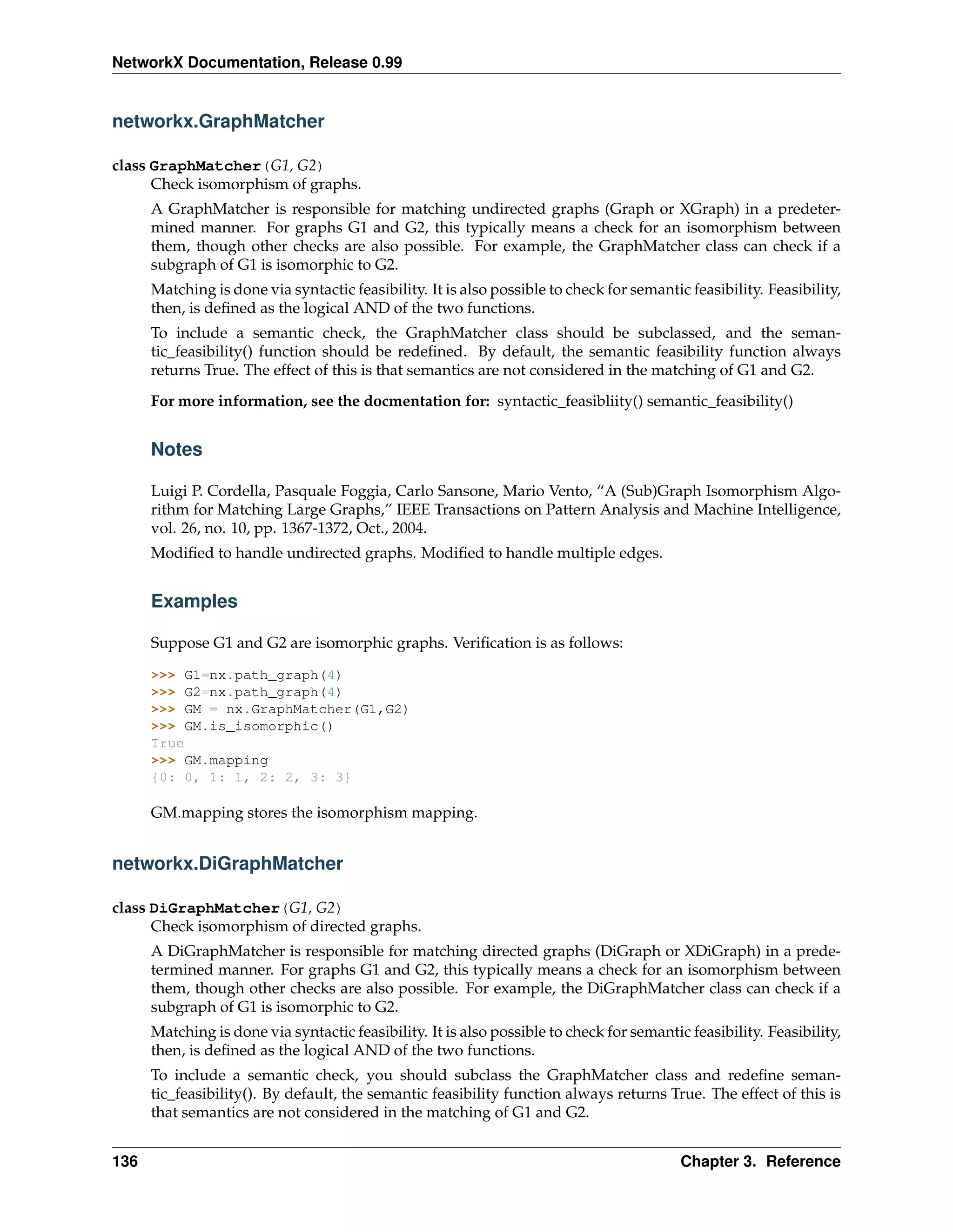NetworkX Documentation, Release 0.99


networkx.GraphMatcher

class GraphMatcher(G1, G2)
      Check isomorphism of graphs.
      A GraphMatcher is responsible for matching undirected graphs (Graph or XGraph) in a predeter-
      mined manner. For graphs G1 and G2, this typically means a check for an isomorphism between
      them, though other checks are also possible. For example, the GraphMatcher class can check if a
      subgraph of G1 is isomorphic to G2.
      Matching is done via syntactic feasibility. It is also possible to check for semantic feasibility. Feasibility,
      then, is deﬁned as the logical AND of the two functions.
      To include a semantic check, the GraphMatcher class should be subclassed, and the seman-
      tic_feasibility() function should be redeﬁned. By default, the semantic feasibility function always
      returns True. The effect of this is that semantics are not considered in the matching of G1 and G2.
      For more information, see the docmentation for: syntactic_feasibliity() semantic_feasibility()


      Notes

      Luigi P. Cordella, Pasquale Foggia, Carlo Sansone, Mario Vento, “A (Sub)Graph Isomorphism Algo-
      rithm for Matching Large Graphs,” IEEE Transactions on Pattern Analysis and Machine Intelligence,
      vol. 26, no. 10, pp. 1367-1372, Oct., 2004.
      Modiﬁed to handle undirected graphs. Modiﬁed to handle multiple edges.


      Examples

      Suppose G1 and G2 are isomorphic graphs. Veriﬁcation is as follows:

      >>> G1=nx.path_graph(4)
      >>> G2=nx.path_graph(4)
      >>> GM = nx.GraphMatcher(G1,G2)
      >>> GM.is_isomorphic()
      True
      >>> GM.mapping
      {0: 0, 1: 1, 2: 2, 3: 3}

      GM.mapping stores the isomorphism mapping.


networkx.DiGraphMatcher

class DiGraphMatcher(G1, G2)
      Check isomorphism of directed graphs.
      A DiGraphMatcher is responsible for matching directed graphs (DiGraph or XDiGraph) in a prede-
      termined manner. For graphs G1 and G2, this typically means a check for an isomorphism between
      them, though other checks are also possible. For example, the DiGraphMatcher class can check if a
      subgraph of G1 is isomorphic to G2.
      Matching is done via syntactic feasibility. It is also possible to check for semantic feasibility. Feasibility,
      then, is deﬁned as the logical AND of the two functions.
      To include a semantic check, you should subclass the GraphMatcher class and redeﬁne seman-
      tic_feasibility(). By default, the semantic feasibility function always returns True. The effect of this is
      that semantics are not considered in the matching of G1 and G2.


136                                                                                        Chapter 3. Reference
 