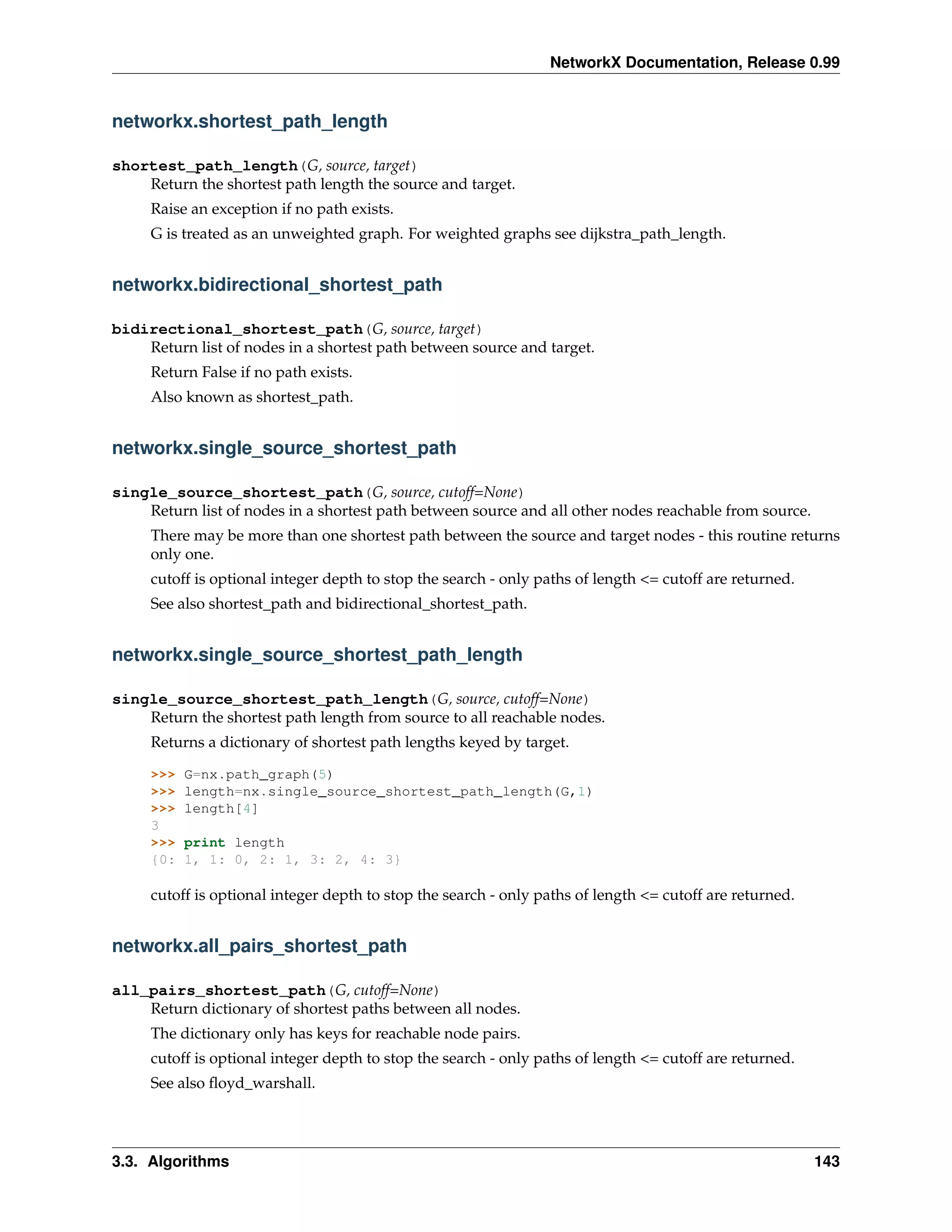 NetworkX Documentation, Release 0.99


networkx.shortest_path_length

shortest_path_length(G, source, target)
    Return the shortest path length the source and target.
     Raise an exception if no path exists.
     G is treated as an unweighted graph. For weighted graphs see dijkstra_path_length.


networkx.bidirectional_shortest_path

bidirectional_shortest_path(G, source, target)
    Return list of nodes in a shortest path between source and target.
     Return False if no path exists.
     Also known as shortest_path.


networkx.single_source_shortest_path

single_source_shortest_path(G, source, cutoff=None)
    Return list of nodes in a shortest path between source and all other nodes reachable from source.
     There may be more than one shortest path between the source and target nodes - this routine returns
     only one.
     cutoff is optional integer depth to stop the search - only paths of length <= cutoff are returned.
     See also shortest_path and bidirectional_shortest_path.


networkx.single_source_shortest_path_length

single_source_shortest_path_length(G, source, cutoff=None)
    Return the shortest path length from source to all reachable nodes.
     Returns a dictionary of shortest path lengths keyed by target.

     >>>   G=nx.path_graph(5)
     >>>   length=nx.single_source_shortest_path_length(G,1)
     >>>   length[4]
     3
     >>>   print length
     {0:   1, 1: 0, 2: 1, 3: 2, 4: 3}

     cutoff is optional integer depth to stop the search - only paths of length <= cutoff are returned.


networkx.all_pairs_shortest_path

all_pairs_shortest_path(G, cutoff=None)
    Return dictionary of shortest paths between all nodes.
     The dictionary only has keys for reachable node pairs.
     cutoff is optional integer depth to stop the search - only paths of length <= cutoff are returned.
     See also ﬂoyd_warshall.




3.3. Algorithms                                                                                           143
 