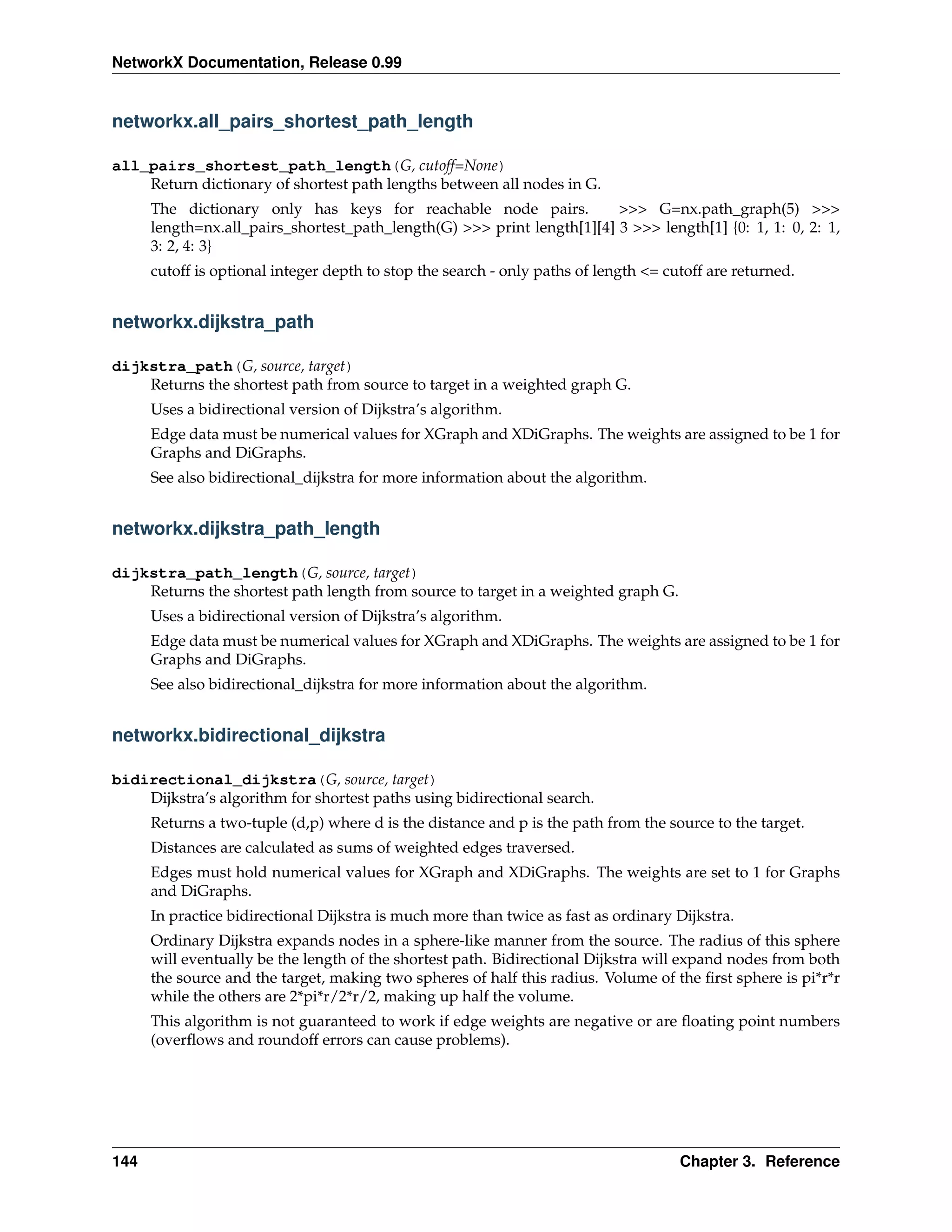 NetworkX Documentation, Release 0.99


networkx.all_pairs_shortest_path_length

all_pairs_shortest_path_length(G, cutoff=None)
    Return dictionary of shortest path lengths between all nodes in G.
      The dictionary only has keys for reachable node pairs.             >>> G=nx.path_graph(5) >>>
      length=nx.all_pairs_shortest_path_length(G) >>> print length[1][4] 3 >>> length[1] {0: 1, 1: 0, 2: 1,
      3: 2, 4: 3}
      cutoff is optional integer depth to stop the search - only paths of length <= cutoff are returned.


networkx.dijkstra_path

dijkstra_path(G, source, target)
    Returns the shortest path from source to target in a weighted graph G.
      Uses a bidirectional version of Dijkstra’s algorithm.
      Edge data must be numerical values for XGraph and XDiGraphs. The weights are assigned to be 1 for
      Graphs and DiGraphs.
      See also bidirectional_dijkstra for more information about the algorithm.


networkx.dijkstra_path_length

dijkstra_path_length(G, source, target)
    Returns the shortest path length from source to target in a weighted graph G.
      Uses a bidirectional version of Dijkstra’s algorithm.
      Edge data must be numerical values for XGraph and XDiGraphs. The weights are assigned to be 1 for
      Graphs and DiGraphs.
      See also bidirectional_dijkstra for more information about the algorithm.


networkx.bidirectional_dijkstra

bidirectional_dijkstra(G, source, target)
    Dijkstra’s algorithm for shortest paths using bidirectional search.
      Returns a two-tuple (d,p) where d is the distance and p is the path from the source to the target.
      Distances are calculated as sums of weighted edges traversed.
      Edges must hold numerical values for XGraph and XDiGraphs. The weights are set to 1 for Graphs
      and DiGraphs.
      In practice bidirectional Dijkstra is much more than twice as fast as ordinary Dijkstra.
      Ordinary Dijkstra expands nodes in a sphere-like manner from the source. The radius of this sphere
      will eventually be the length of the shortest path. Bidirectional Dijkstra will expand nodes from both
      the source and the target, making two spheres of half this radius. Volume of the ﬁrst sphere is pi*r*r
      while the others are 2*pi*r/2*r/2, making up half the volume.
      This algorithm is not guaranteed to work if edge weights are negative or are ﬂoating point numbers
      (overﬂows and roundoff errors can cause problems).




144                                                                                   Chapter 3. Reference
 