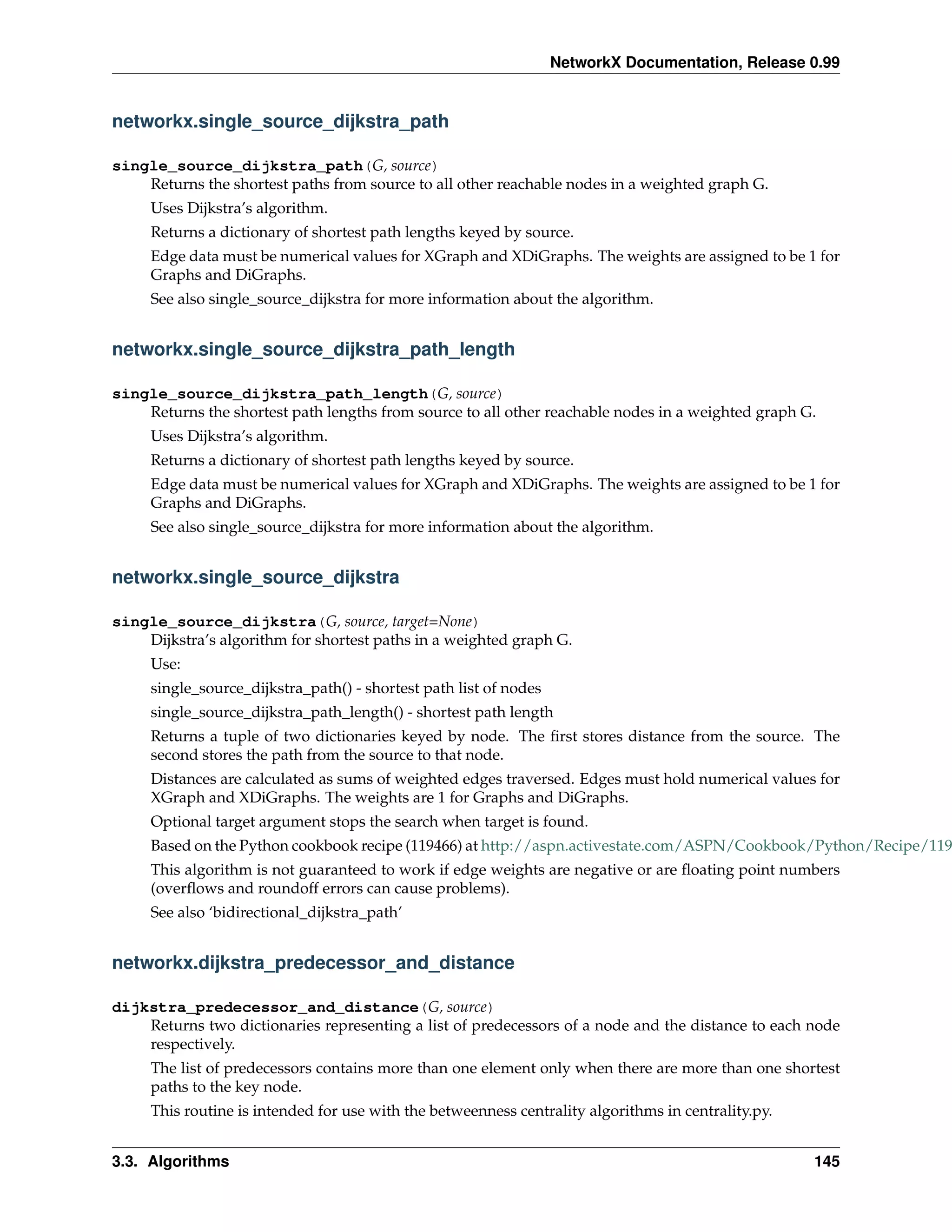 NetworkX Documentation, Release 0.99


networkx.single_source_dijkstra_path

single_source_dijkstra_path(G, source)
    Returns the shortest paths from source to all other reachable nodes in a weighted graph G.
     Uses Dijkstra’s algorithm.
     Returns a dictionary of shortest path lengths keyed by source.
     Edge data must be numerical values for XGraph and XDiGraphs. The weights are assigned to be 1 for
     Graphs and DiGraphs.
     See also single_source_dijkstra for more information about the algorithm.


networkx.single_source_dijkstra_path_length

single_source_dijkstra_path_length(G, source)
    Returns the shortest path lengths from source to all other reachable nodes in a weighted graph G.
     Uses Dijkstra’s algorithm.
     Returns a dictionary of shortest path lengths keyed by source.
     Edge data must be numerical values for XGraph and XDiGraphs. The weights are assigned to be 1 for
     Graphs and DiGraphs.
     See also single_source_dijkstra for more information about the algorithm.


networkx.single_source_dijkstra

single_source_dijkstra(G, source, target=None)
    Dijkstra’s algorithm for shortest paths in a weighted graph G.
     Use:
     single_source_dijkstra_path() - shortest path list of nodes
     single_source_dijkstra_path_length() - shortest path length
     Returns a tuple of two dictionaries keyed by node. The ﬁrst stores distance from the source. The
     second stores the path from the source to that node.
     Distances are calculated as sums of weighted edges traversed. Edges must hold numerical values for
     XGraph and XDiGraphs. The weights are 1 for Graphs and DiGraphs.
     Optional target argument stops the search when target is found.
     Based on the Python cookbook recipe (119466) at http://aspn.activestate.com/ASPN/Cookbook/Python/Recipe/119
     This algorithm is not guaranteed to work if edge weights are negative or are ﬂoating point numbers
     (overﬂows and roundoff errors can cause problems).
     See also ‘bidirectional_dijkstra_path’


networkx.dijkstra_predecessor_and_distance

dijkstra_predecessor_and_distance(G, source)
    Returns two dictionaries representing a list of predecessors of a node and the distance to each node
    respectively.
     The list of predecessors contains more than one element only when there are more than one shortest
     paths to the key node.
     This routine is intended for use with the betweenness centrality algorithms in centrality.py.


3.3. Algorithms                                                                                      145
 