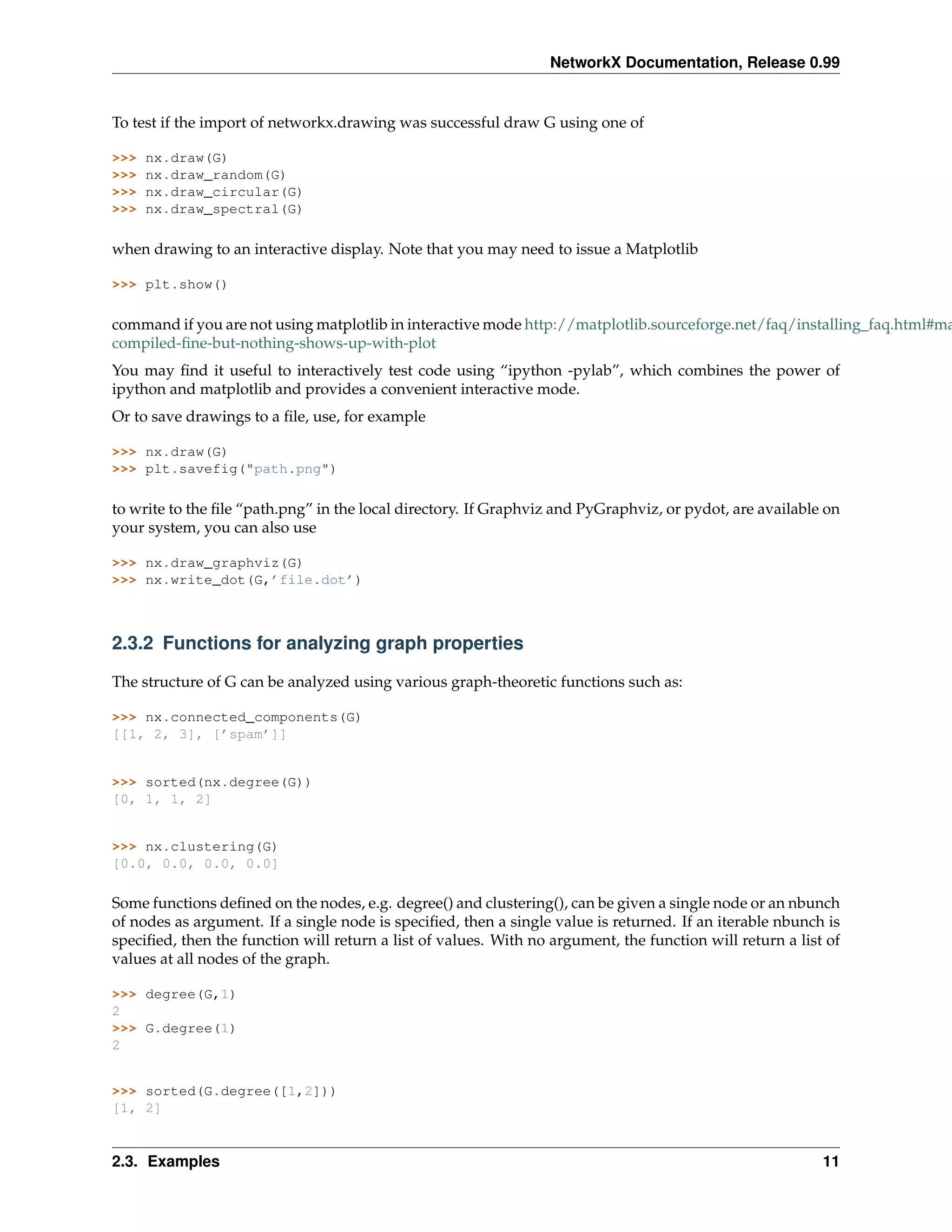 NetworkX Documentation, Release 0.99


To test if the import of networkx.drawing was successful draw G using one of

>>>   nx.draw(G)
>>>   nx.draw_random(G)
>>>   nx.draw_circular(G)
>>>   nx.draw_spectral(G)

when drawing to an interactive display. Note that you may need to issue a Matplotlib

>>> plt.show()

command if you are not using matplotlib in interactive mode http://matplotlib.sourceforge.net/faq/installing_faq.html#ma
compiled-ﬁne-but-nothing-shows-up-with-plot
You may ﬁnd it useful to interactively test code using “ipython -pylab”, which combines the power of
ipython and matplotlib and provides a convenient interactive mode.
Or to save drawings to a ﬁle, use, for example

>>> nx.draw(G)
>>> plt.savefig("path.png")

to write to the ﬁle “path.png” in the local directory. If Graphviz and PyGraphviz, or pydot, are available on
your system, you can also use

>>> nx.draw_graphviz(G)
>>> nx.write_dot(G,’file.dot’)



2.3.2 Functions for analyzing graph properties

The structure of G can be analyzed using various graph-theoretic functions such as:

>>> nx.connected_components(G)
[[1, 2, 3], [’spam’]]


>>> sorted(nx.degree(G))
[0, 1, 1, 2]


>>> nx.clustering(G)
[0.0, 0.0, 0.0, 0.0]

Some functions deﬁned on the nodes, e.g. degree() and clustering(), can be given a single node or an nbunch
of nodes as argument. If a single node is speciﬁed, then a single value is returned. If an iterable nbunch is
speciﬁed, then the function will return a list of values. With no argument, the function will return a list of
values at all nodes of the graph.

>>> degree(G,1)
2
>>> G.degree(1)
2


>>> sorted(G.degree([1,2]))
[1, 2]


2.3. Examples                                                                                              11
 