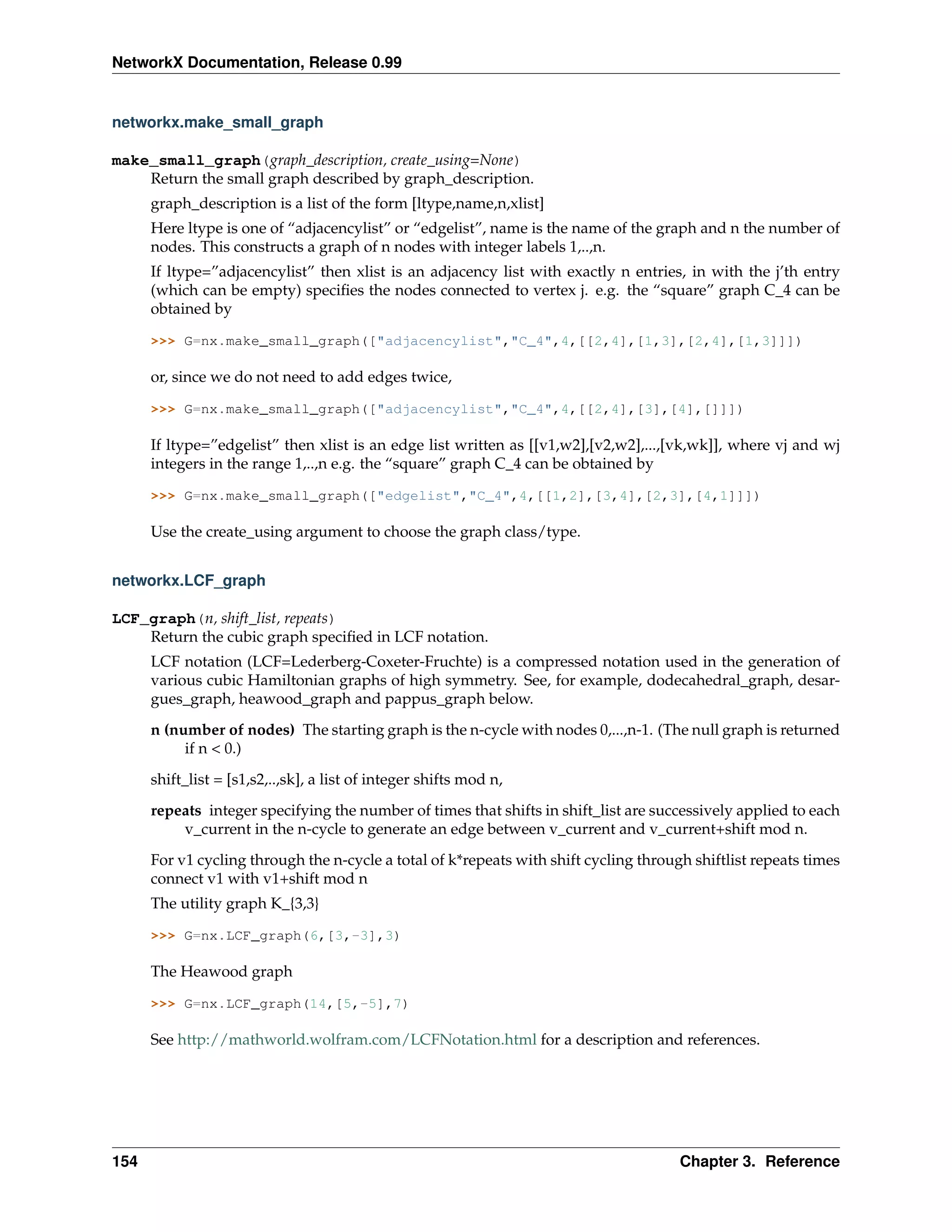 NetworkX Documentation, Release 0.99


networkx.make_small_graph

make_small_graph(graph_description, create_using=None)
    Return the small graph described by graph_description.
      graph_description is a list of the form [ltype,name,n,xlist]
      Here ltype is one of “adjacencylist” or “edgelist”, name is the name of the graph and n the number of
      nodes. This constructs a graph of n nodes with integer labels 1,..,n.
      If ltype=”adjacencylist” then xlist is an adjacency list with exactly n entries, in with the j’th entry
      (which can be empty) speciﬁes the nodes connected to vertex j. e.g. the “square” graph C_4 can be
      obtained by

      >>> G=nx.make_small_graph(["adjacencylist","C_4",4,[[2,4],[1,3],[2,4],[1,3]]])

      or, since we do not need to add edges twice,

      >>> G=nx.make_small_graph(["adjacencylist","C_4",4,[[2,4],[3],[4],[]]])

      If ltype=”edgelist” then xlist is an edge list written as [[v1,w2],[v2,w2],...,[vk,wk]], where vj and wj
      integers in the range 1,..,n e.g. the “square” graph C_4 can be obtained by

      >>> G=nx.make_small_graph(["edgelist","C_4",4,[[1,2],[3,4],[2,3],[4,1]]])

      Use the create_using argument to choose the graph class/type.


networkx.LCF_graph

LCF_graph(n, shift_list, repeats)
    Return the cubic graph speciﬁed in LCF notation.
      LCF notation (LCF=Lederberg-Coxeter-Fruchte) is a compressed notation used in the generation of
      various cubic Hamiltonian graphs of high symmetry. See, for example, dodecahedral_graph, desar-
      gues_graph, heawood_graph and pappus_graph below.
      n (number of nodes) The starting graph is the n-cycle with nodes 0,...,n-1. (The null graph is returned
           if n < 0.)
      shift_list = [s1,s2,..,sk], a list of integer shifts mod n,

      repeats integer specifying the number of times that shifts in shift_list are successively applied to each
          v_current in the n-cycle to generate an edge between v_current and v_current+shift mod n.
      For v1 cycling through the n-cycle a total of k*repeats with shift cycling through shiftlist repeats times
      connect v1 with v1+shift mod n
      The utility graph K_{3,3}

      >>> G=nx.LCF_graph(6,[3,-3],3)

      The Heawood graph

      >>> G=nx.LCF_graph(14,[5,-5],7)

      See http://mathworld.wolfram.com/LCFNotation.html for a description and references.




154                                                                                    Chapter 3. Reference
 