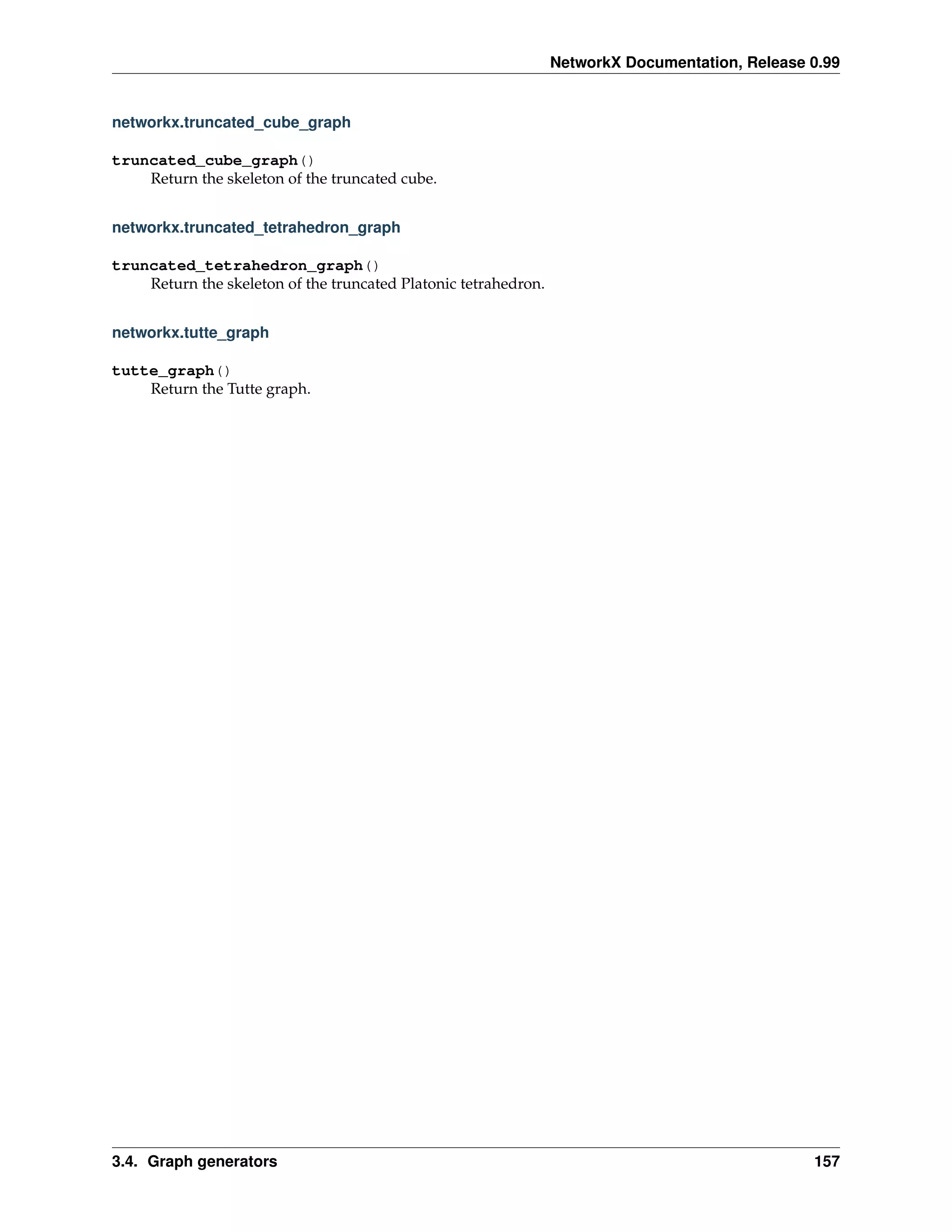 NetworkX Documentation, Release 0.99


networkx.truncated_cube_graph

truncated_cube_graph()
    Return the skeleton of the truncated cube.


networkx.truncated_tetrahedron_graph

truncated_tetrahedron_graph()
    Return the skeleton of the truncated Platonic tetrahedron.


networkx.tutte_graph

tutte_graph()
    Return the Tutte graph.




3.4. Graph generators                                                                            157
 