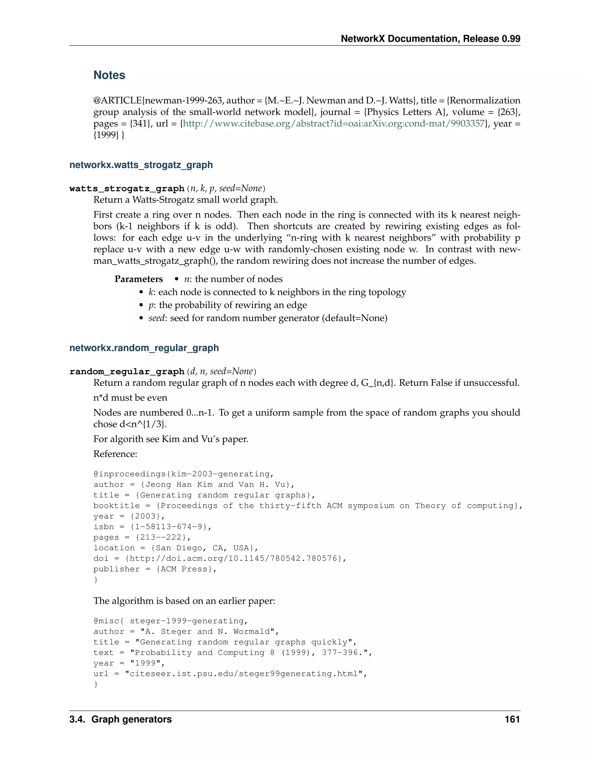 NetworkX Documentation, Release 0.99


     Notes

     @ARTICLE{newman-1999-263, author = {M.~E.~J. Newman and D.~J. Watts}, title = {Renormalization
     group analysis of the small-world network model}, journal = {Physics Letters A}, volume = {263},
     pages = {341}, url = {http://www.citebase.org/abstract?id=oai:arXiv.org:cond-mat/9903357}, year =
     {1999} }


networkx.watts_strogatz_graph

watts_strogatz_graph(n, k, p, seed=None)
    Return a Watts-Strogatz small world graph.
     First create a ring over n nodes. Then each node in the ring is connected with its k nearest neigh-
     bors (k-1 neighbors if k is odd). Then shortcuts are created by rewiring existing edges as fol-
     lows: for each edge u-v in the underlying “n-ring with k nearest neighbors” with probability p
     replace u-v with a new edge u-w with randomly-chosen existing node w. In contrast with new-
     man_watts_strogatz_graph(), the random rewiring does not increase the number of edges.
          Parameters • n: the number of nodes
               • k: each node is connected to k neighbors in the ring topology
               • p: the probability of rewiring an edge
               • seed: seed for random number generator (default=None)


networkx.random_regular_graph

random_regular_graph(d, n, seed=None)
    Return a random regular graph of n nodes each with degree d, G_{n,d}. Return False if unsuccessful.
     n*d must be even
     Nodes are numbered 0...n-1. To get a uniform sample from the space of random graphs you should
     chose d<n^{1/3}.
     For algorith see Kim and Vu’s paper.
     Reference:

     @inproceedings{kim-2003-generating,
     author = {Jeong Han Kim and Van H. Vu},
     title = {Generating random regular graphs},
     booktitle = {Proceedings of the thirty-fifth ACM symposium on Theory of computing},
     year = {2003},
     isbn = {1-58113-674-9},
     pages = {213--222},
     location = {San Diego, CA, USA},
     doi = {http://doi.acm.org/10.1145/780542.780576},
     publisher = {ACM Press},
     }

     The algorithm is based on an earlier paper:

     @misc{ steger-1999-generating,
     author = "A. Steger and N. Wormald",
     title = "Generating random regular graphs quickly",
     text = "Probability and Computing 8 (1999), 377-396.",
     year = "1999",
     url = "citeseer.ist.psu.edu/steger99generating.html",
     }



3.4. Graph generators                                                                               161
 