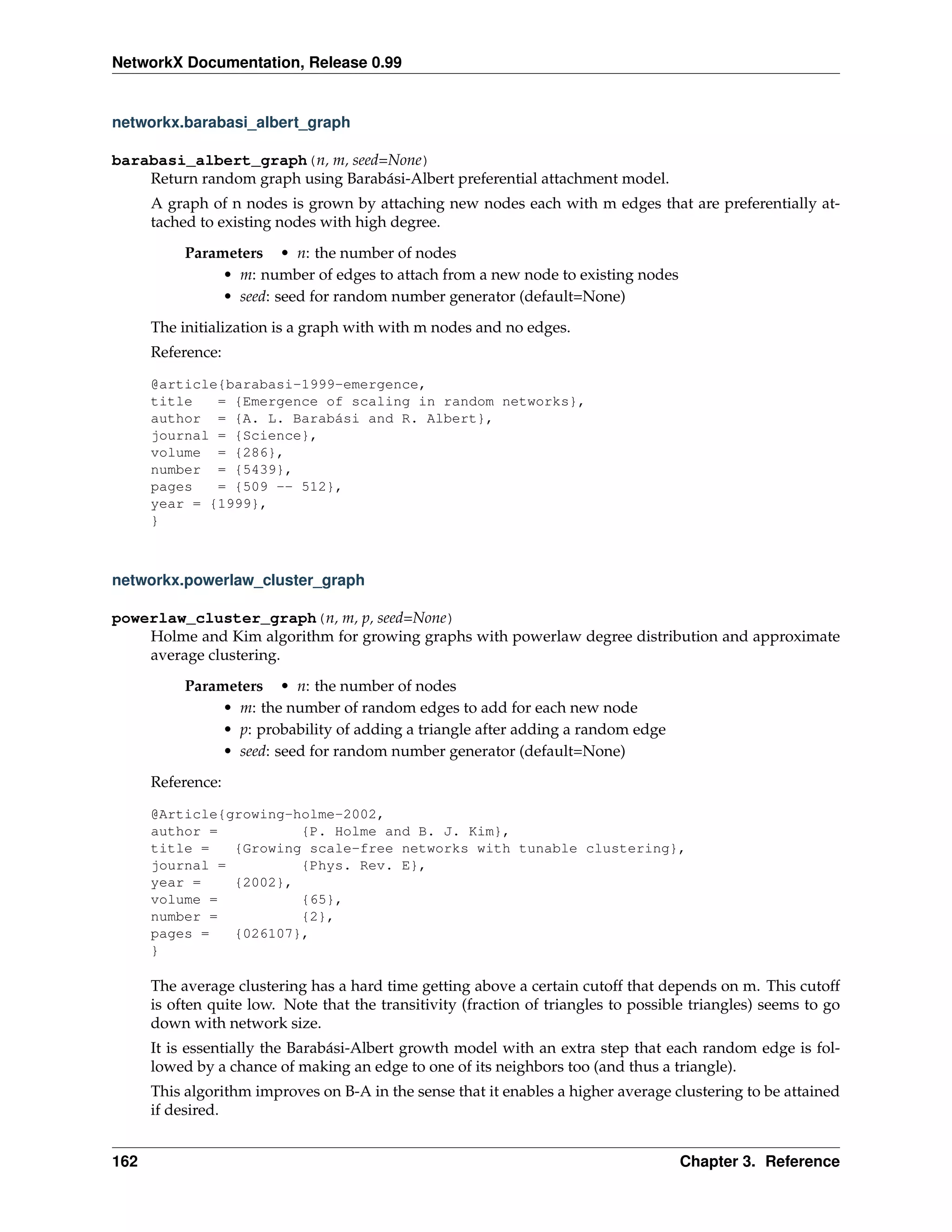 NetworkX Documentation, Release 0.99


networkx.barabasi_albert_graph

barabasi_albert_graph(n, m, seed=None)
    Return random graph using Barabási-Albert preferential attachment model.
      A graph of n nodes is grown by attaching new nodes each with m edges that are preferentially at-
      tached to existing nodes with high degree.

           Parameters • n: the number of nodes
                • m: number of edges to attach from a new node to existing nodes
                • seed: seed for random number generator (default=None)
      The initialization is a graph with with m nodes and no edges.
      Reference:

      @article{barabasi-1999-emergence,
      title   = {Emergence of scaling in random networks},
      author = {A. L. Barabási and R. Albert},
      journal = {Science},
      volume = {286},
      number = {5439},
      pages   = {509 -- 512},
      year = {1999},
      }



networkx.powerlaw_cluster_graph

powerlaw_cluster_graph(n, m, p, seed=None)
    Holme and Kim algorithm for growing graphs with powerlaw degree distribution and approximate
    average clustering.

           Parameters • n: the number of nodes
                • m: the number of random edges to add for each new node
                • p: probability of adding a triangle after adding a random edge
                • seed: seed for random number generator (default=None)
      Reference:

      @Article{growing-holme-2002,
      author =          {P. Holme and B. J. Kim},
      title =   {Growing scale-free networks with tunable clustering},
      journal =         {Phys. Rev. E},
      year =    {2002},
      volume =          {65},
      number =          {2},
      pages =   {026107},
      }

      The average clustering has a hard time getting above a certain cutoff that depends on m. This cutoff
      is often quite low. Note that the transitivity (fraction of triangles to possible triangles) seems to go
      down with network size.
      It is essentially the Barabási-Albert growth model with an extra step that each random edge is fol-
      lowed by a chance of making an edge to one of its neighbors too (and thus a triangle).
      This algorithm improves on B-A in the sense that it enables a higher average clustering to be attained
      if desired.


162                                                                                  Chapter 3. Reference
 
