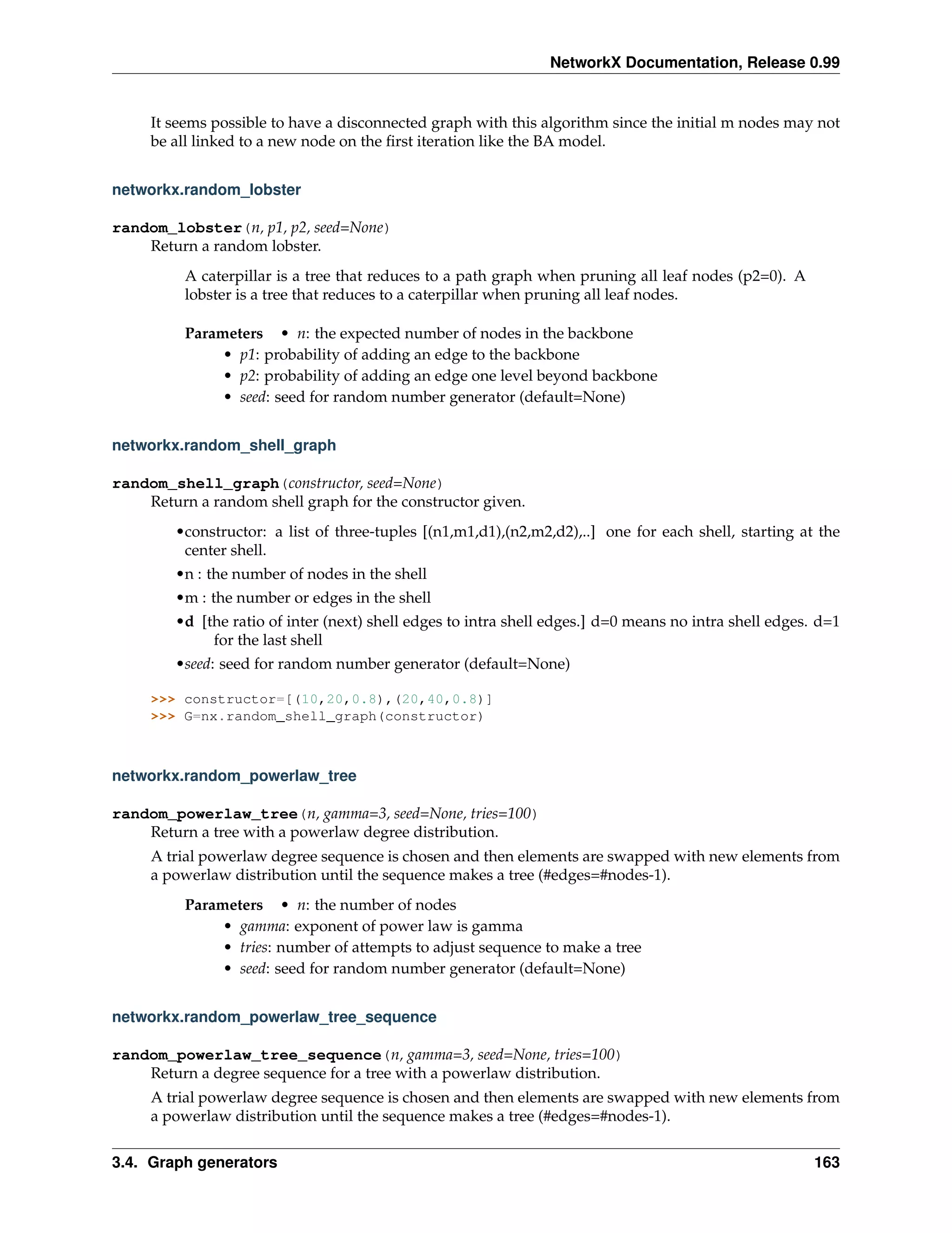 NetworkX Documentation, Release 0.99


     It seems possible to have a disconnected graph with this algorithm since the initial m nodes may not
     be all linked to a new node on the ﬁrst iteration like the BA model.


networkx.random_lobster

random_lobster(n, p1, p2, seed=None)
    Return a random lobster.
          A caterpillar is a tree that reduces to a path graph when pruning all leaf nodes (p2=0). A
          lobster is a tree that reduces to a caterpillar when pruning all leaf nodes.

          Parameters • n: the expected number of nodes in the backbone
               • p1: probability of adding an edge to the backbone
               • p2: probability of adding an edge one level beyond backbone
               • seed: seed for random number generator (default=None)


networkx.random_shell_graph

random_shell_graph(constructor, seed=None)
    Return a random shell graph for the constructor given.
        •constructor: a list of three-tuples [(n1,m1,d1),(n2,m2,d2),..] one for each shell, starting at the
         center shell.
        •n : the number of nodes in the shell
        •m : the number or edges in the shell
        •d [the ratio of inter (next) shell edges to intra shell edges.] d=0 means no intra shell edges. d=1
             for the last shell
        •seed: seed for random number generator (default=None)

     >>> constructor=[(10,20,0.8),(20,40,0.8)]
     >>> G=nx.random_shell_graph(constructor)



networkx.random_powerlaw_tree

random_powerlaw_tree(n, gamma=3, seed=None, tries=100)
    Return a tree with a powerlaw degree distribution.
     A trial powerlaw degree sequence is chosen and then elements are swapped with new elements from
     a powerlaw distribution until the sequence makes a tree (#edges=#nodes-1).
          Parameters • n: the number of nodes
               • gamma: exponent of power law is gamma
               • tries: number of attempts to adjust sequence to make a tree
               • seed: seed for random number generator (default=None)


networkx.random_powerlaw_tree_sequence

random_powerlaw_tree_sequence(n, gamma=3, seed=None, tries=100)
    Return a degree sequence for a tree with a powerlaw distribution.
     A trial powerlaw degree sequence is chosen and then elements are swapped with new elements from
     a powerlaw distribution until the sequence makes a tree (#edges=#nodes-1).


3.4. Graph generators                                                                                   163
 