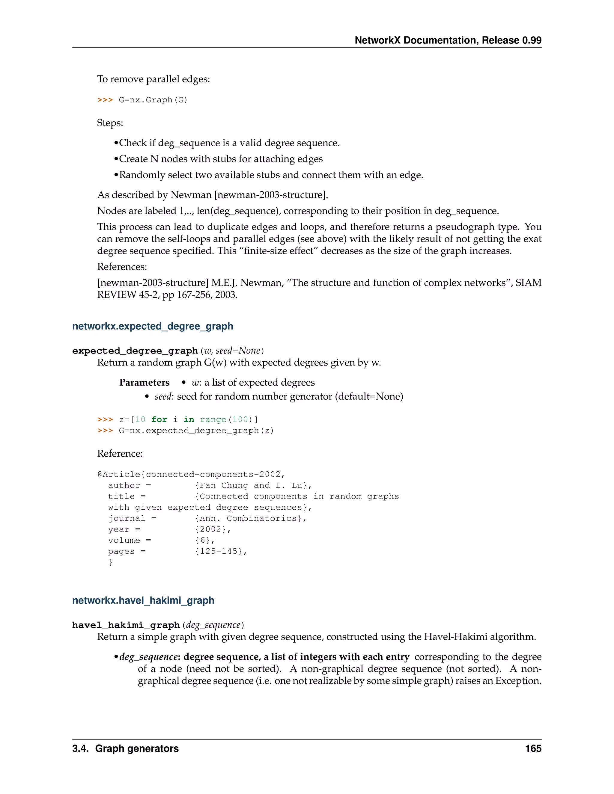 NetworkX Documentation, Release 0.99


     To remove parallel edges:

     >>> G=nx.Graph(G)

     Steps:
        •Check if deg_sequence is a valid degree sequence.
        •Create N nodes with stubs for attaching edges
        •Randomly select two available stubs and connect them with an edge.
     As described by Newman [newman-2003-structure].
     Nodes are labeled 1,.., len(deg_sequence), corresponding to their position in deg_sequence.
     This process can lead to duplicate edges and loops, and therefore returns a pseudograph type. You
     can remove the self-loops and parallel edges (see above) with the likely result of not getting the exat
     degree sequence speciﬁed. This “ﬁnite-size effect” decreases as the size of the graph increases.
     References:
     [newman-2003-structure] M.E.J. Newman, “The structure and function of complex networks”, SIAM
     REVIEW 45-2, pp 167-256, 2003.


networkx.expected_degree_graph

expected_degree_graph(w, seed=None)
    Return a random graph G(w) with expected degrees given by w.

          Parameters • w: a list of expected degrees
               • seed: seed for random number generator (default=None)

     >>> z=[10 for i in range(100)]
     >>> G=nx.expected_degree_graph(z)

     Reference:

     @Article{connected-components-2002,
       author =        {Fan Chung and L. Lu},
       title =         {Connected components in random graphs
       with given expected degree sequences},
       journal =       {Ann. Combinatorics},
       year =          {2002},
       volume =        {6},
       pages =         {125-145},
       }



networkx.havel_hakimi_graph

havel_hakimi_graph(deg_sequence)
    Return a simple graph with given degree sequence, constructed using the Havel-Hakimi algorithm.
        •deg_sequence: degree sequence, a list of integers with each entry corresponding to the degree
             of a node (need not be sorted). A non-graphical degree sequence (not sorted). A non-
             graphical degree sequence (i.e. one not realizable by some simple graph) raises an Exception.




3.4. Graph generators                                                                                   165
 