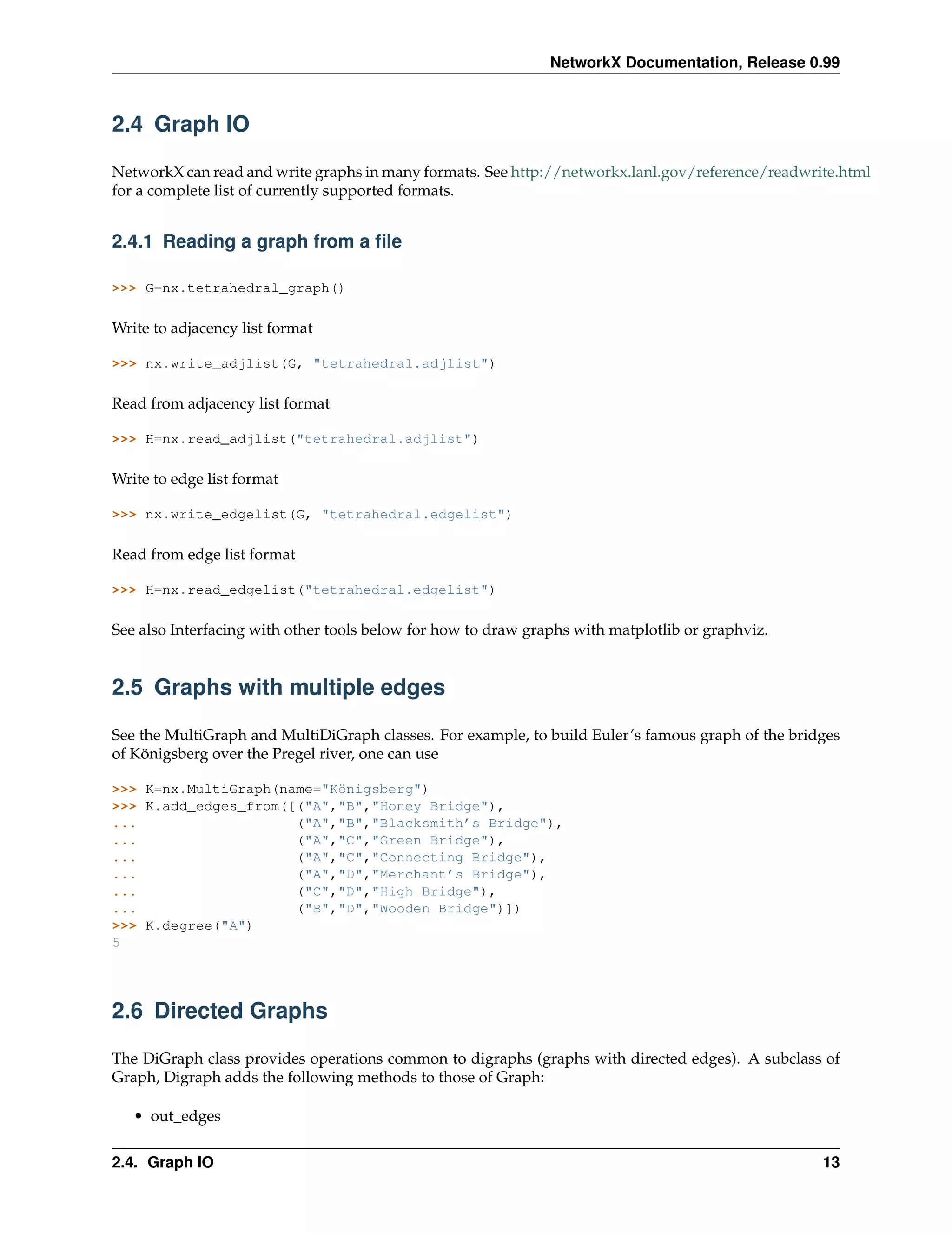 NetworkX Documentation, Release 0.99



2.4 Graph IO

NetworkX can read and write graphs in many formats. See http://networkx.lanl.gov/reference/readwrite.html
for a complete list of currently supported formats.


2.4.1 Reading a graph from a ﬁle

>>> G=nx.tetrahedral_graph()

Write to adjacency list format

>>> nx.write_adjlist(G, "tetrahedral.adjlist")

Read from adjacency list format

>>> H=nx.read_adjlist("tetrahedral.adjlist")

Write to edge list format

>>> nx.write_edgelist(G, "tetrahedral.edgelist")

Read from edge list format

>>> H=nx.read_edgelist("tetrahedral.edgelist")

See also Interfacing with other tools below for how to draw graphs with matplotlib or graphviz.


2.5 Graphs with multiple edges

See the MultiGraph and MultiDiGraph classes. For example, to build Euler’s famous graph of the bridges
of Königsberg over the Pregel river, one can use

>>> K=nx.MultiGraph(name="Königsberg")
>>> K.add_edges_from([("A","B","Honey Bridge"),
...                   ("A","B","Blacksmith’s Bridge"),
...                   ("A","C","Green Bridge"),
...                   ("A","C","Connecting Bridge"),
...                   ("A","D","Merchant’s Bridge"),
...                   ("C","D","High Bridge"),
...                   ("B","D","Wooden Bridge")])
>>> K.degree("A")
5




2.6 Directed Graphs

The DiGraph class provides operations common to digraphs (graphs with directed edges). A subclass of
Graph, Digraph adds the following methods to those of Graph:

   • out_edges


2.4. Graph IO                                                                                      13
 