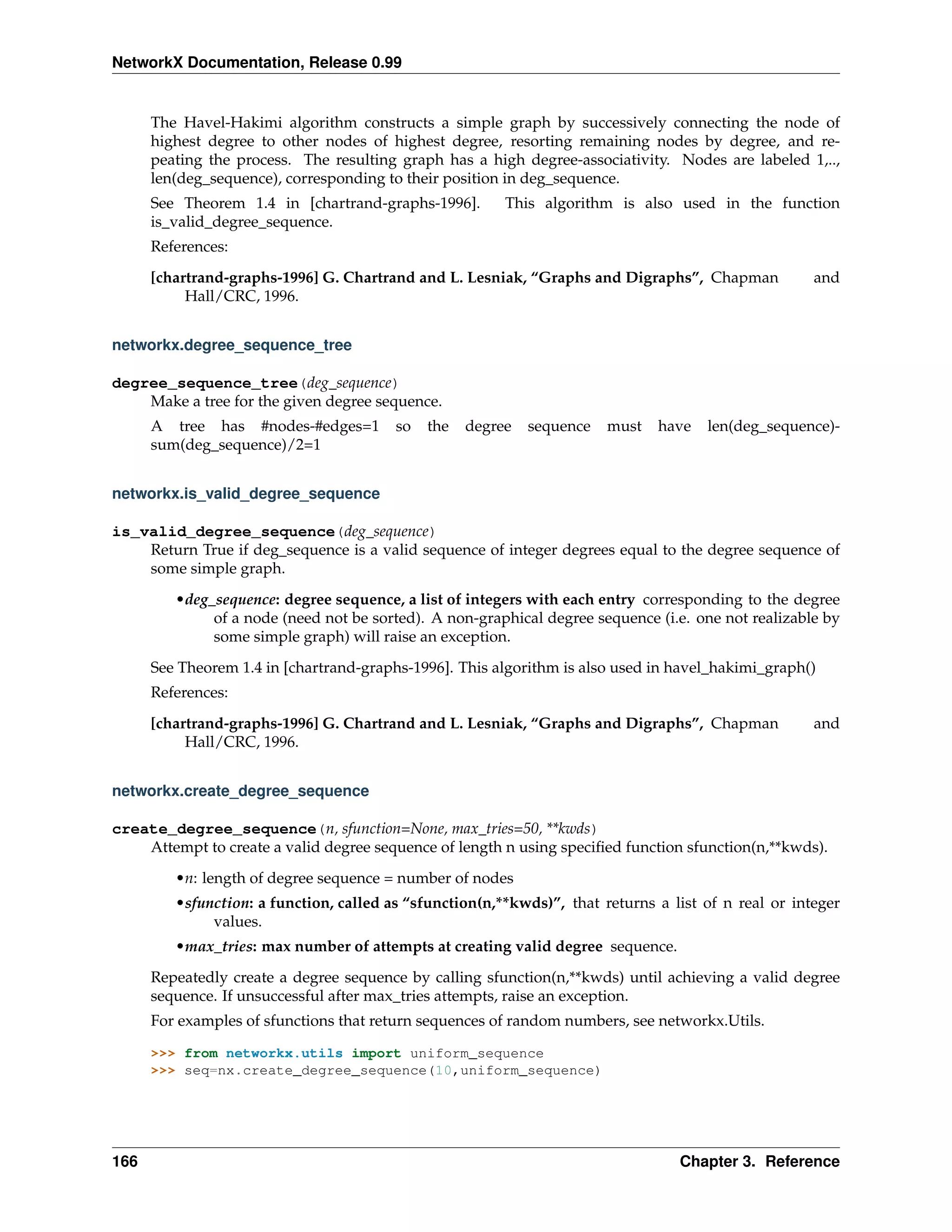 NetworkX Documentation, Release 0.99


      The Havel-Hakimi algorithm constructs a simple graph by successively connecting the node of
      highest degree to other nodes of highest degree, resorting remaining nodes by degree, and re-
      peating the process. The resulting graph has a high degree-associativity. Nodes are labeled 1,..,
      len(deg_sequence), corresponding to their position in deg_sequence.
      See Theorem 1.4 in [chartrand-graphs-1996].        This algorithm is also used in the function
      is_valid_degree_sequence.
      References:
      [chartrand-graphs-1996] G. Chartrand and L. Lesniak, “Graphs and Digraphs”, Chapman             and
           Hall/CRC, 1996.


networkx.degree_sequence_tree

degree_sequence_tree(deg_sequence)
    Make a tree for the given degree sequence.
      A tree has #nodes-#edges=1         so   the   degree   sequence   must   have   len(deg_sequence)-
      sum(deg_sequence)/2=1


networkx.is_valid_degree_sequence

is_valid_degree_sequence(deg_sequence)
    Return True if deg_sequence is a valid sequence of integer degrees equal to the degree sequence of
    some simple graph.
         •deg_sequence: degree sequence, a list of integers with each entry corresponding to the degree
              of a node (need not be sorted). A non-graphical degree sequence (i.e. one not realizable by
              some simple graph) will raise an exception.
      See Theorem 1.4 in [chartrand-graphs-1996]. This algorithm is also used in havel_hakimi_graph()
      References:
      [chartrand-graphs-1996] G. Chartrand and L. Lesniak, “Graphs and Digraphs”, Chapman             and
           Hall/CRC, 1996.


networkx.create_degree_sequence

create_degree_sequence(n, sfunction=None, max_tries=50, **kwds)
    Attempt to create a valid degree sequence of length n using speciﬁed function sfunction(n,**kwds).
         •n: length of degree sequence = number of nodes
         •sfunction: a function, called as “sfunction(n,**kwds)”, that returns a list of n real or integer
              values.
         •max_tries: max number of attempts at creating valid degree sequence.
      Repeatedly create a degree sequence by calling sfunction(n,**kwds) until achieving a valid degree
      sequence. If unsuccessful after max_tries attempts, raise an exception.
      For examples of sfunctions that return sequences of random numbers, see networkx.Utils.

      >>> from networkx.utils import uniform_sequence
      >>> seq=nx.create_degree_sequence(10,uniform_sequence)




166                                                                               Chapter 3. Reference
 