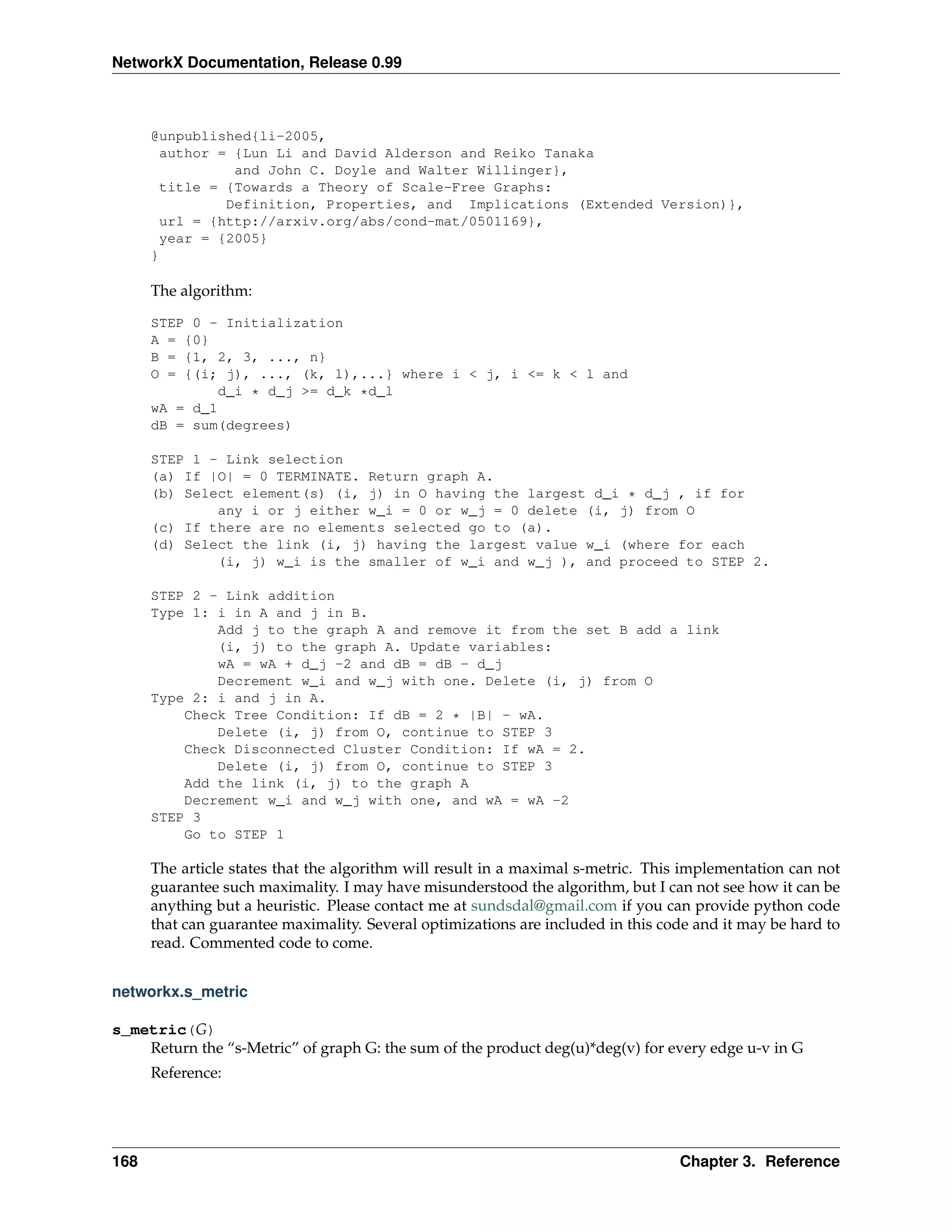 NetworkX Documentation, Release 0.99



      @unpublished{li-2005,
       author = {Lun Li and David Alderson and Reiko Tanaka
                and John C. Doyle and Walter Willinger},
       title = {Towards a Theory of Scale-Free Graphs:
               Definition, Properties, and Implications (Extended Version)},
       url = {http://arxiv.org/abs/cond-mat/0501169},
       year = {2005}
      }

      The algorithm:

      STEP 0 - Initialization
      A = {0}
      B = {1, 2, 3, ..., n}
      O = {(i; j), ..., (k, l),...} where i < j, i <= k < l and
              d_i * d_j >= d_k *d_l
      wA = d_1
      dB = sum(degrees)

      STEP 1 - Link selection
      (a) If |O| = 0 TERMINATE. Return graph A.
      (b) Select element(s) (i, j) in O having the largest d_i * d_j , if for
              any i or j either w_i = 0 or w_j = 0 delete (i, j) from O
      (c) If there are no elements selected go to (a).
      (d) Select the link (i, j) having the largest value w_i (where for each
              (i, j) w_i is the smaller of w_i and w_j ), and proceed to STEP 2.

      STEP 2 - Link addition
      Type 1: i in A and j in B.
              Add j to the graph A and remove it from the set B add a link
              (i, j) to the graph A. Update variables:
              wA = wA + d_j -2 and dB = dB - d_j
              Decrement w_i and w_j with one. Delete (i, j) from O
      Type 2: i and j in A.
          Check Tree Condition: If dB = 2 * |B| - wA.
              Delete (i, j) from O, continue to STEP 3
          Check Disconnected Cluster Condition: If wA = 2.
              Delete (i, j) from O, continue to STEP 3
          Add the link (i, j) to the graph A
          Decrement w_i and w_j with one, and wA = wA -2
      STEP 3
          Go to STEP 1

      The article states that the algorithm will result in a maximal s-metric. This implementation can not
      guarantee such maximality. I may have misunderstood the algorithm, but I can not see how it can be
      anything but a heuristic. Please contact me at sundsdal@gmail.com if you can provide python code
      that can guarantee maximality. Several optimizations are included in this code and it may be hard to
      read. Commented code to come.


networkx.s_metric

s_metric(G)
    Return the “s-Metric” of graph G: the sum of the product deg(u)*deg(v) for every edge u-v in G
      Reference:




168                                                                               Chapter 3. Reference
 