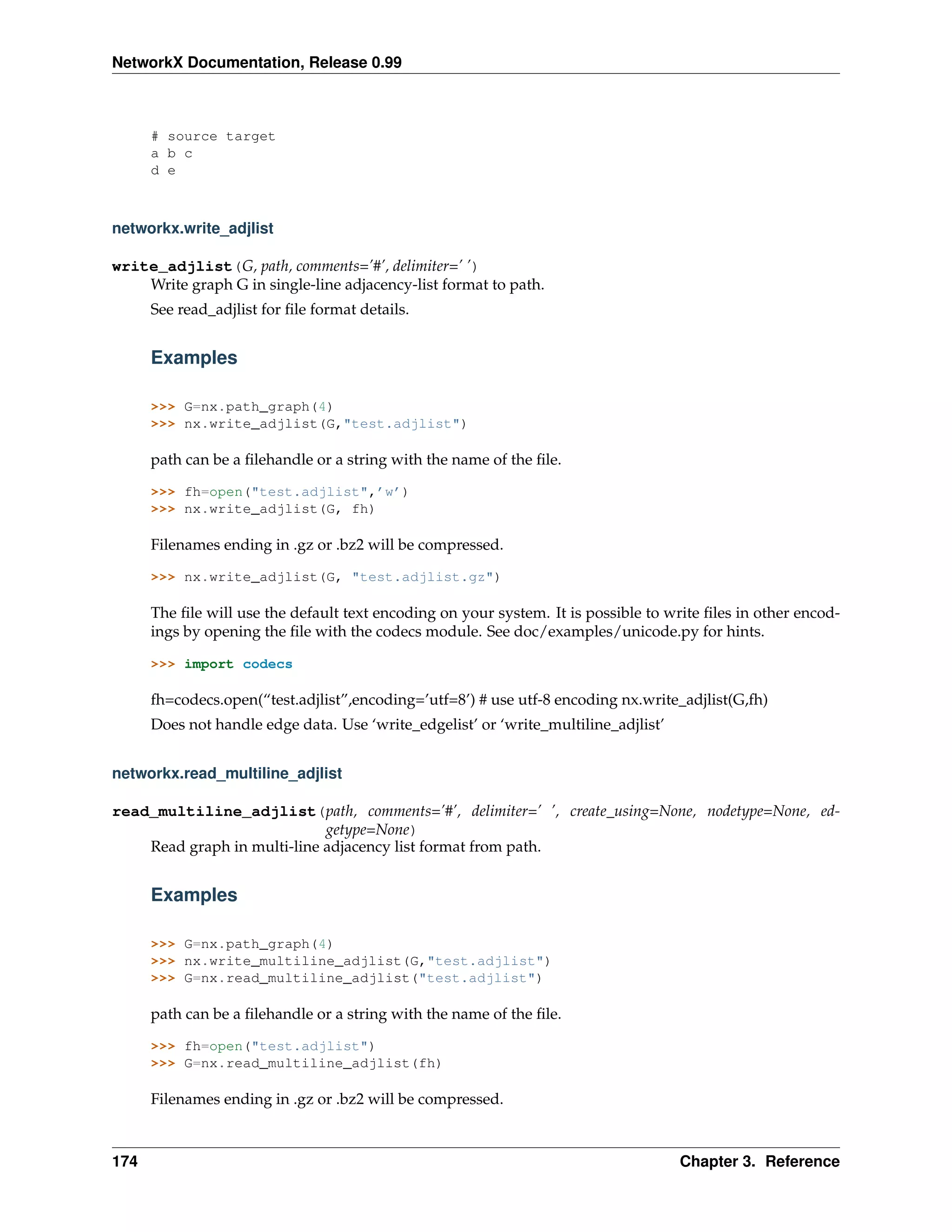 NetworkX Documentation, Release 0.99



      # source target
      a b c
      d e



networkx.write_adjlist

write_adjlist(G, path, comments=’#’, delimiter=’ ’)
    Write graph G in single-line adjacency-list format to path.
      See read_adjlist for ﬁle format details.


      Examples

      >>> G=nx.path_graph(4)
      >>> nx.write_adjlist(G,"test.adjlist")

      path can be a ﬁlehandle or a string with the name of the ﬁle.

      >>> fh=open("test.adjlist",’w’)
      >>> nx.write_adjlist(G, fh)

      Filenames ending in .gz or .bz2 will be compressed.

      >>> nx.write_adjlist(G, "test.adjlist.gz")

      The ﬁle will use the default text encoding on your system. It is possible to write ﬁles in other encod-
      ings by opening the ﬁle with the codecs module. See doc/examples/unicode.py for hints.

      >>> import codecs

      fh=codecs.open(“test.adjlist”,encoding=’utf=8’) # use utf-8 encoding nx.write_adjlist(G,fh)
      Does not handle edge data. Use ‘write_edgelist’ or ‘write_multiline_adjlist’


networkx.read_multiline_adjlist

read_multiline_adjlist(path, comments=’#’, delimiter=’ ’, create_using=None, nodetype=None, ed-
                             getype=None)
    Read graph in multi-line adjacency list format from path.


      Examples

      >>> G=nx.path_graph(4)
      >>> nx.write_multiline_adjlist(G,"test.adjlist")
      >>> G=nx.read_multiline_adjlist("test.adjlist")

      path can be a ﬁlehandle or a string with the name of the ﬁle.

      >>> fh=open("test.adjlist")
      >>> G=nx.read_multiline_adjlist(fh)

      Filenames ending in .gz or .bz2 will be compressed.



174                                                                                  Chapter 3. Reference
 