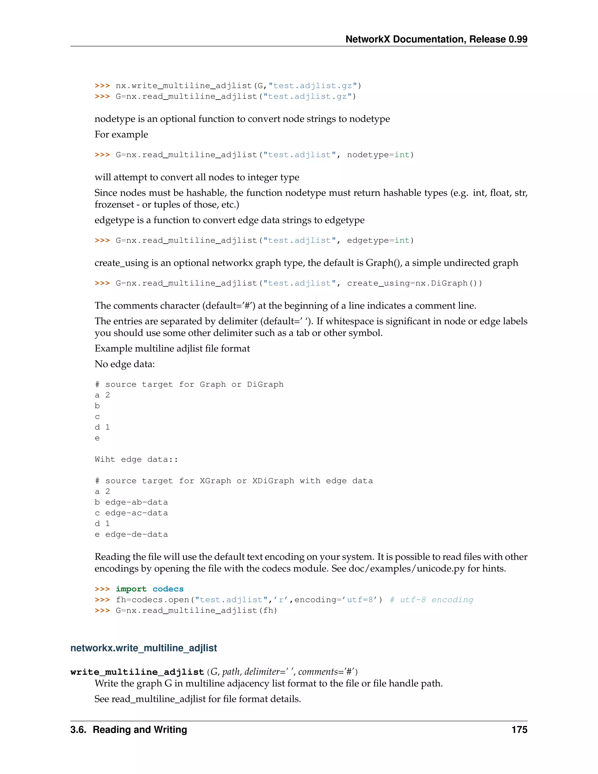 NetworkX Documentation, Release 0.99



     >>> nx.write_multiline_adjlist(G,"test.adjlist.gz")
     >>> G=nx.read_multiline_adjlist("test.adjlist.gz")

     nodetype is an optional function to convert node strings to nodetype
     For example

     >>> G=nx.read_multiline_adjlist("test.adjlist", nodetype=int)

     will attempt to convert all nodes to integer type
     Since nodes must be hashable, the function nodetype must return hashable types (e.g. int, ﬂoat, str,
     frozenset - or tuples of those, etc.)
     edgetype is a function to convert edge data strings to edgetype

     >>> G=nx.read_multiline_adjlist("test.adjlist", edgetype=int)

     create_using is an optional networkx graph type, the default is Graph(), a simple undirected graph

     >>> G=nx.read_multiline_adjlist("test.adjlist", create_using=nx.DiGraph())

     The comments character (default=’#’) at the beginning of a line indicates a comment line.
     The entries are separated by delimiter (default=’ ‘). If whitespace is signiﬁcant in node or edge labels
     you should use some other delimiter such as a tab or other symbol.
     Example multiline adjlist ﬁle format
     No edge data:

     # source target for Graph or DiGraph
     a 2
     b
     c
     d 1
     e

     Wiht edge data::

     #   source target for XGraph or XDiGraph with edge data
     a   2
     b   edge-ab-data
     c   edge-ac-data
     d   1
     e   edge-de-data

     Reading the ﬁle will use the default text encoding on your system. It is possible to read ﬁles with other
     encodings by opening the ﬁle with the codecs module. See doc/examples/unicode.py for hints.

     >>> import codecs
     >>> fh=codecs.open("test.adjlist",’r’,encoding=’utf=8’) # utf-8 encoding
     >>> G=nx.read_multiline_adjlist(fh)



networkx.write_multiline_adjlist

write_multiline_adjlist(G, path, delimiter=’ ’, comments=’#’)
    Write the graph G in multiline adjacency list format to the ﬁle or ﬁle handle path.
     See read_multiline_adjlist for ﬁle format details.


3.6. Reading and Writing                                                                                  175
 