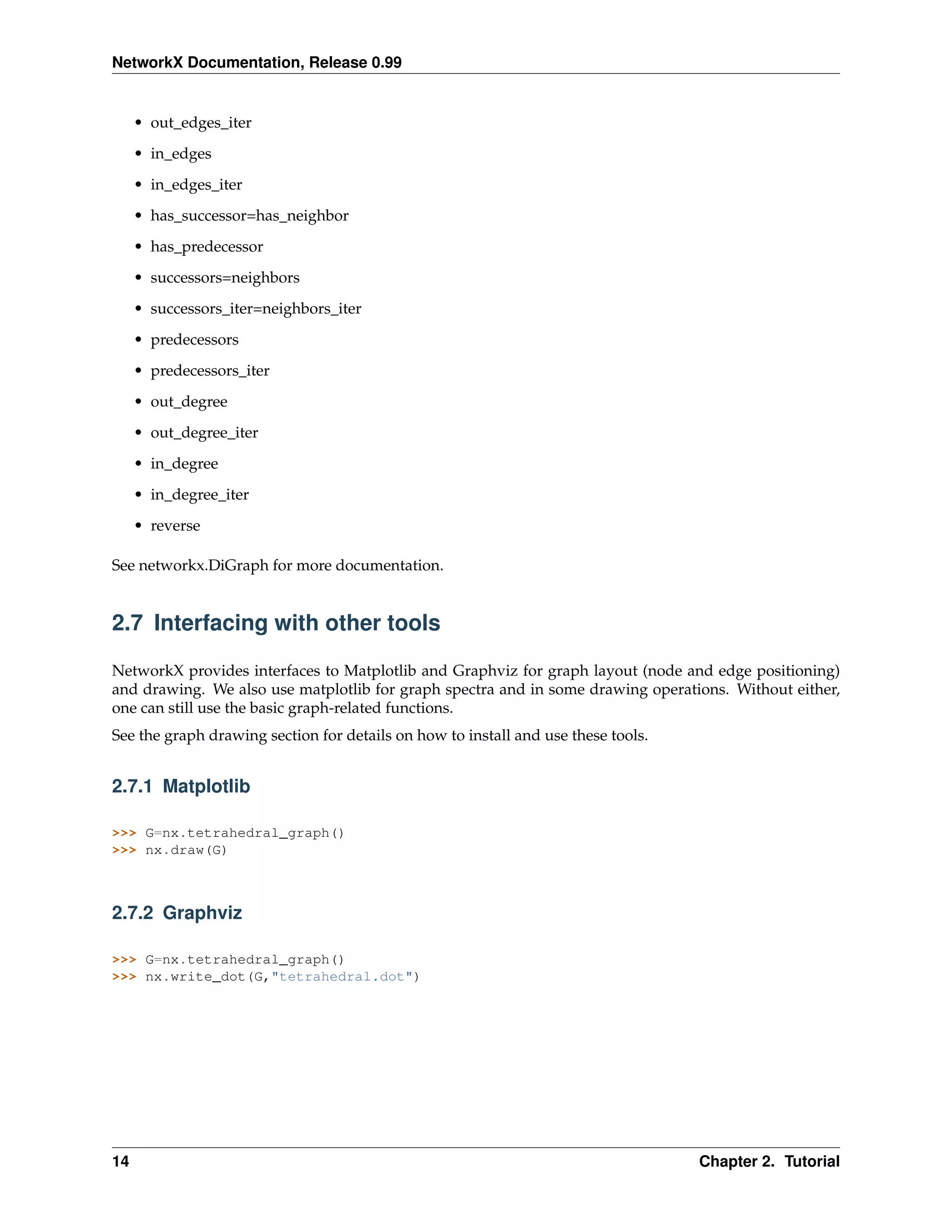 NetworkX Documentation, Release 0.99


     • out_edges_iter
     • in_edges
     • in_edges_iter
     • has_successor=has_neighbor

     • has_predecessor
     • successors=neighbors
     • successors_iter=neighbors_iter

     • predecessors
     • predecessors_iter
     • out_degree
     • out_degree_iter

     • in_degree
     • in_degree_iter
     • reverse

See networkx.DiGraph for more documentation.


2.7 Interfacing with other tools

NetworkX provides interfaces to Matplotlib and Graphviz for graph layout (node and edge positioning)
and drawing. We also use matplotlib for graph spectra and in some drawing operations. Without either,
one can still use the basic graph-related functions.
See the graph drawing section for details on how to install and use these tools.


2.7.1 Matplotlib

>>> G=nx.tetrahedral_graph()
>>> nx.draw(G)



2.7.2 Graphviz

>>> G=nx.tetrahedral_graph()
>>> nx.write_dot(G,"tetrahedral.dot")




14                                                                                 Chapter 2. Tutorial
 