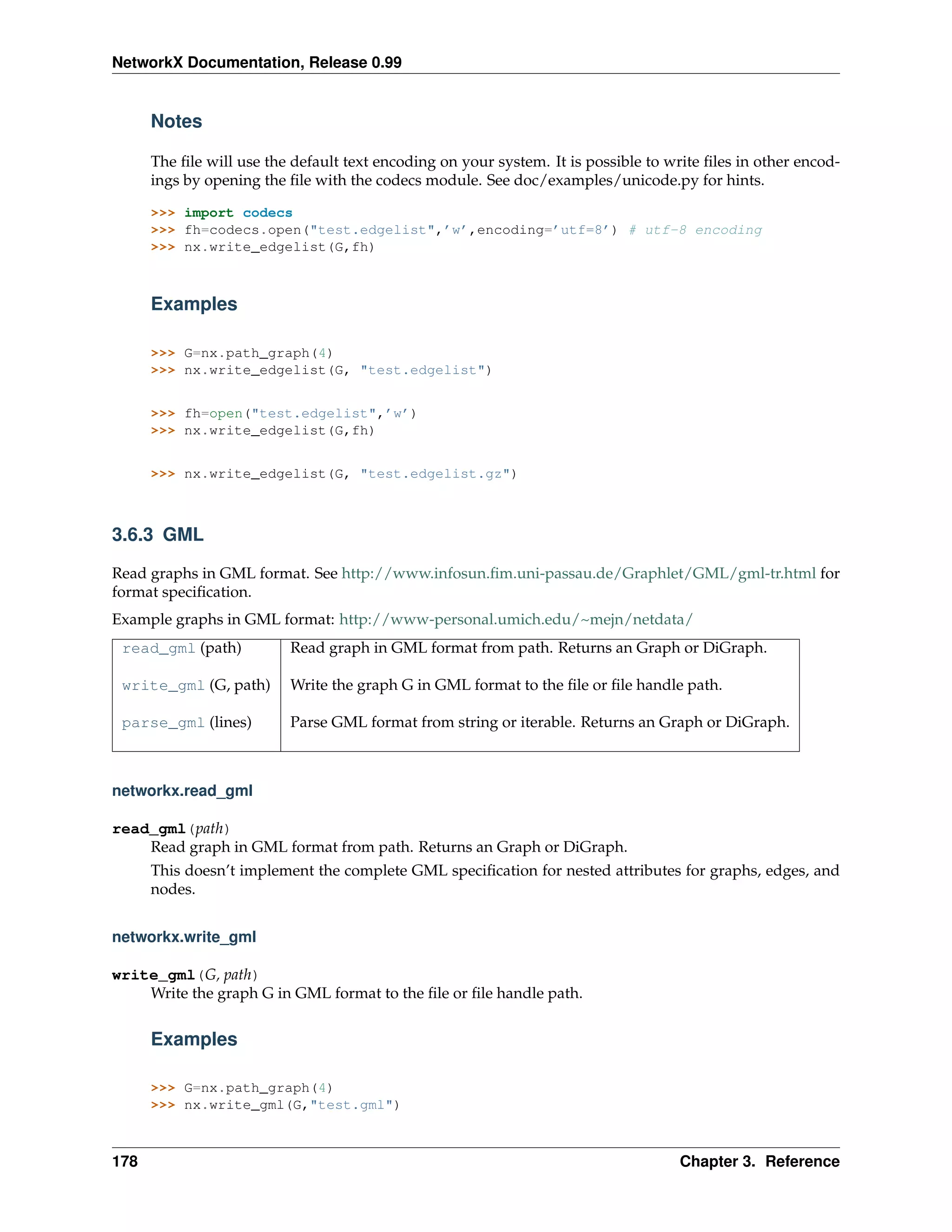 NetworkX Documentation, Release 0.99


      Notes

      The ﬁle will use the default text encoding on your system. It is possible to write ﬁles in other encod-
      ings by opening the ﬁle with the codecs module. See doc/examples/unicode.py for hints.

      >>> import codecs
      >>> fh=codecs.open("test.edgelist",’w’,encoding=’utf=8’) # utf-8 encoding
      >>> nx.write_edgelist(G,fh)



      Examples

      >>> G=nx.path_graph(4)
      >>> nx.write_edgelist(G, "test.edgelist")


      >>> fh=open("test.edgelist",’w’)
      >>> nx.write_edgelist(G,fh)


      >>> nx.write_edgelist(G, "test.edgelist.gz")



3.6.3 GML

Read graphs in GML format. See http://www.infosun.ﬁm.uni-passau.de/Graphlet/GML/gml-tr.html for
format speciﬁcation.
Example graphs in GML format: http://www-personal.umich.edu/~mejn/netdata/
 read_gml (path)          Read graph in GML format from path. Returns an Graph or DiGraph.

 write_gml (G, path)      Write the graph G in GML format to the ﬁle or ﬁle handle path.

 parse_gml (lines)        Parse GML format from string or iterable. Returns an Graph or DiGraph.



networkx.read_gml

read_gml(path)
    Read graph in GML format from path. Returns an Graph or DiGraph.
      This doesn’t implement the complete GML speciﬁcation for nested attributes for graphs, edges, and
      nodes.


networkx.write_gml

write_gml(G, path)
    Write the graph G in GML format to the ﬁle or ﬁle handle path.


      Examples

      >>> G=nx.path_graph(4)
      >>> nx.write_gml(G,"test.gml")



178                                                                                  Chapter 3. Reference
 
