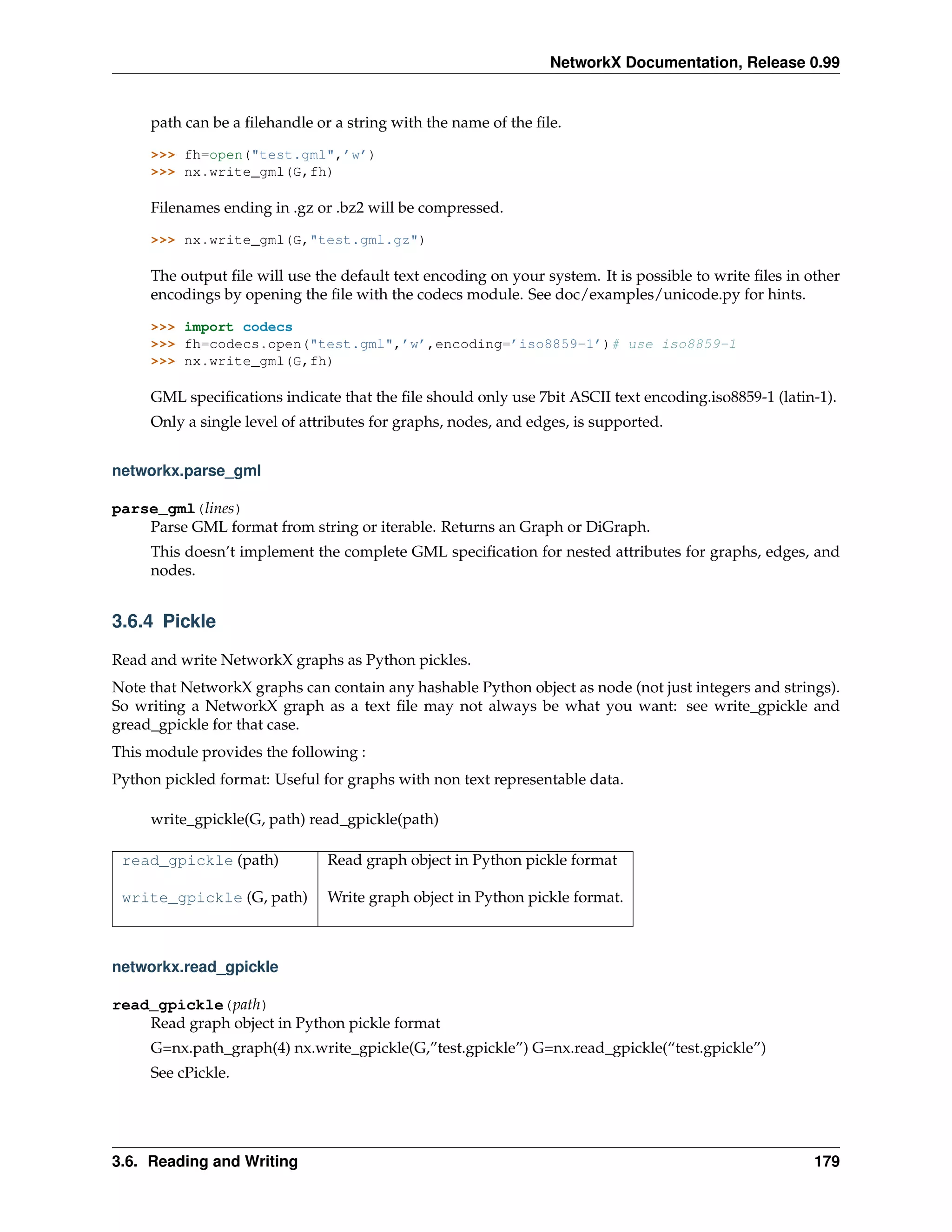 NetworkX Documentation, Release 0.99


     path can be a ﬁlehandle or a string with the name of the ﬁle.

     >>> fh=open("test.gml",’w’)
     >>> nx.write_gml(G,fh)

     Filenames ending in .gz or .bz2 will be compressed.

     >>> nx.write_gml(G,"test.gml.gz")

     The output ﬁle will use the default text encoding on your system. It is possible to write ﬁles in other
     encodings by opening the ﬁle with the codecs module. See doc/examples/unicode.py for hints.

     >>> import codecs
     >>> fh=codecs.open("test.gml",’w’,encoding=’iso8859-1’)# use iso8859-1
     >>> nx.write_gml(G,fh)

     GML speciﬁcations indicate that the ﬁle should only use 7bit ASCII text encoding.iso8859-1 (latin-1).
     Only a single level of attributes for graphs, nodes, and edges, is supported.


networkx.parse_gml

parse_gml(lines)
    Parse GML format from string or iterable. Returns an Graph or DiGraph.
     This doesn’t implement the complete GML speciﬁcation for nested attributes for graphs, edges, and
     nodes.


3.6.4 Pickle

Read and write NetworkX graphs as Python pickles.
Note that NetworkX graphs can contain any hashable Python object as node (not just integers and strings).
So writing a NetworkX graph as a text ﬁle may not always be what you want: see write_gpickle and
gread_gpickle for that case.
This module provides the following :
Python pickled format: Useful for graphs with non text representable data.

     write_gpickle(G, path) read_gpickle(path)

 read_gpickle (path)           Read graph object in Python pickle format

 write_gpickle (G, path)       Write graph object in Python pickle format.



networkx.read_gpickle

read_gpickle(path)
    Read graph object in Python pickle format
     G=nx.path_graph(4) nx.write_gpickle(G,”test.gpickle”) G=nx.read_gpickle(“test.gpickle”)
     See cPickle.




3.6. Reading and Writing                                                                                179
 