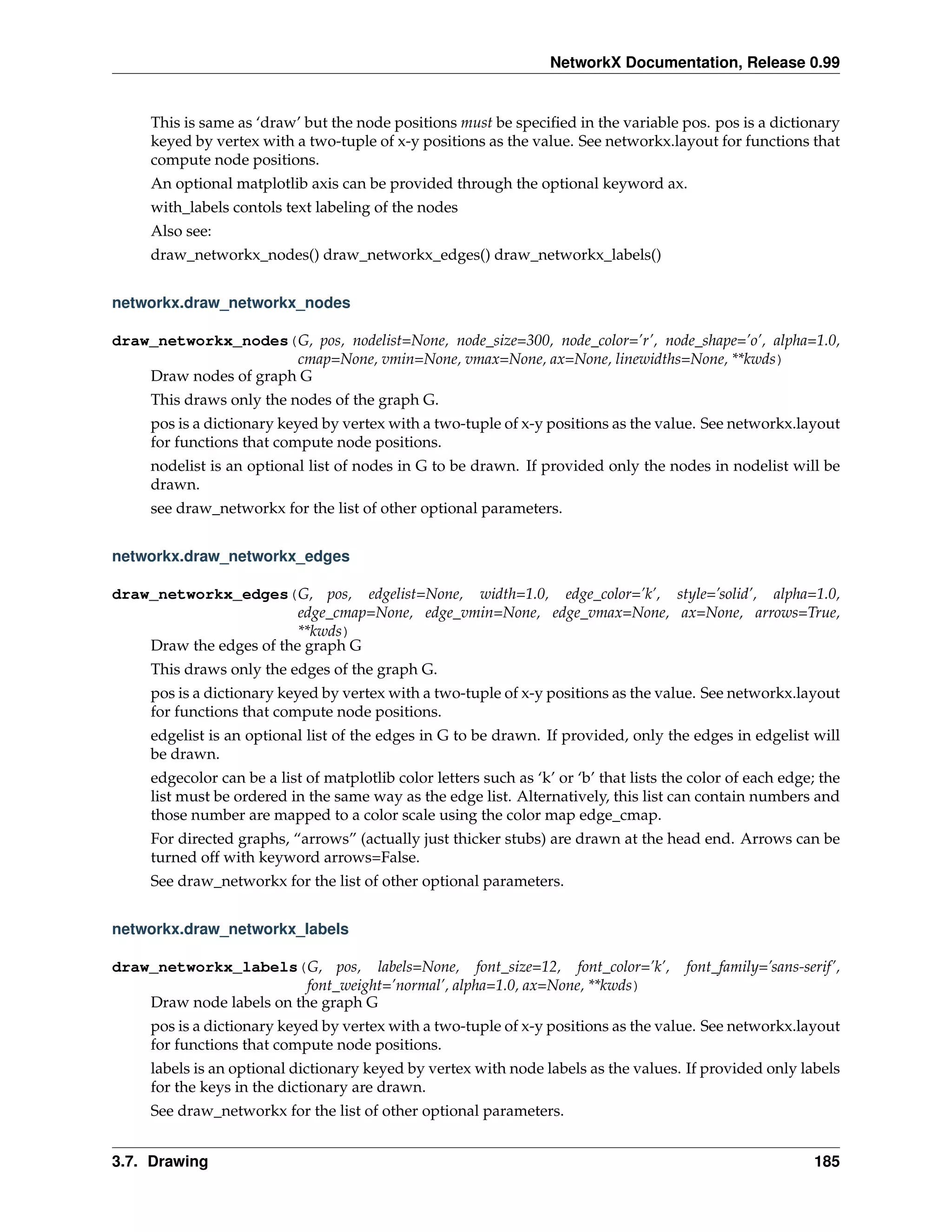 NetworkX Documentation, Release 0.99


     This is same as ‘draw’ but the node positions must be speciﬁed in the variable pos. pos is a dictionary
     keyed by vertex with a two-tuple of x-y positions as the value. See networkx.layout for functions that
     compute node positions.
     An optional matplotlib axis can be provided through the optional keyword ax.
     with_labels contols text labeling of the nodes
     Also see:
     draw_networkx_nodes() draw_networkx_edges() draw_networkx_labels()


networkx.draw_networkx_nodes

draw_networkx_nodes(G, pos, nodelist=None, node_size=300, node_color=’r’, node_shape=’o’, alpha=1.0,
                       cmap=None, vmin=None, vmax=None, ax=None, linewidths=None, **kwds)
    Draw nodes of graph G
     This draws only the nodes of the graph G.
     pos is a dictionary keyed by vertex with a two-tuple of x-y positions as the value. See networkx.layout
     for functions that compute node positions.
     nodelist is an optional list of nodes in G to be drawn. If provided only the nodes in nodelist will be
     drawn.
     see draw_networkx for the list of other optional parameters.


networkx.draw_networkx_edges

draw_networkx_edges(G, pos, edgelist=None, width=1.0, edge_color=’k’, style=’solid’, alpha=1.0,
                         edge_cmap=None, edge_vmin=None, edge_vmax=None, ax=None, arrows=True,
                         **kwds)
    Draw the edges of the graph G
     This draws only the edges of the graph G.
     pos is a dictionary keyed by vertex with a two-tuple of x-y positions as the value. See networkx.layout
     for functions that compute node positions.
     edgelist is an optional list of the edges in G to be drawn. If provided, only the edges in edgelist will
     be drawn.
     edgecolor can be a list of matplotlib color letters such as ‘k’ or ‘b’ that lists the color of each edge; the
     list must be ordered in the same way as the edge list. Alternatively, this list can contain numbers and
     those number are mapped to a color scale using the color map edge_cmap.
     For directed graphs, “arrows” (actually just thicker stubs) are drawn at the head end. Arrows can be
     turned off with keyword arrows=False.
     See draw_networkx for the list of other optional parameters.


networkx.draw_networkx_labels

draw_networkx_labels(G, pos, labels=None, font_size=12, font_color=’k’,                  font_family=’sans-serif’,
                          font_weight=’normal’, alpha=1.0, ax=None, **kwds)
    Draw node labels on the graph G
     pos is a dictionary keyed by vertex with a two-tuple of x-y positions as the value. See networkx.layout
     for functions that compute node positions.
     labels is an optional dictionary keyed by vertex with node labels as the values. If provided only labels
     for the keys in the dictionary are drawn.
     See draw_networkx for the list of other optional parameters.


3.7. Drawing                                                                                                 185
 