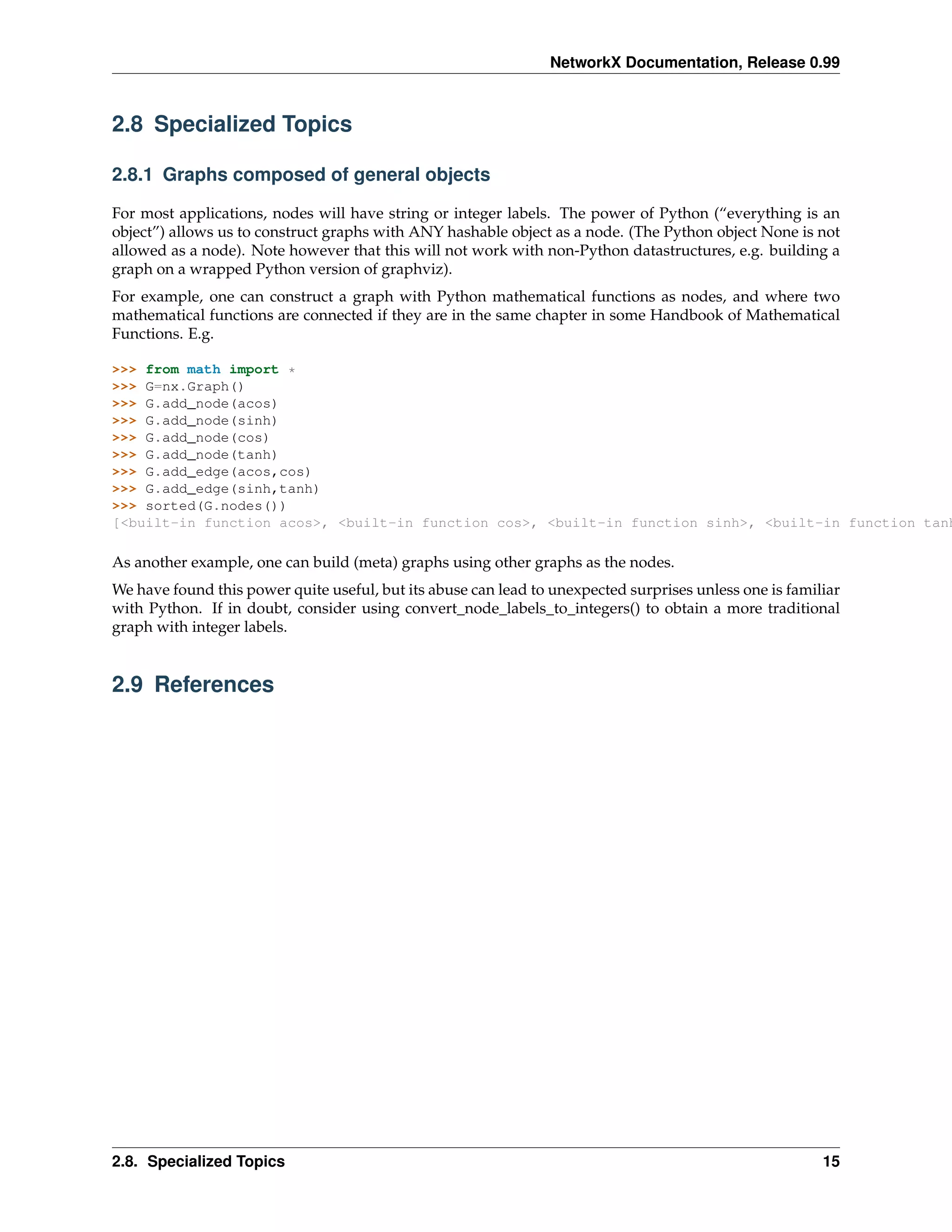 NetworkX Documentation, Release 0.99



2.8 Specialized Topics

2.8.1 Graphs composed of general objects

For most applications, nodes will have string or integer labels. The power of Python (“everything is an
object”) allows us to construct graphs with ANY hashable object as a node. (The Python object None is not
allowed as a node). Note however that this will not work with non-Python datastructures, e.g. building a
graph on a wrapped Python version of graphviz).
For example, one can construct a graph with Python mathematical functions as nodes, and where two
mathematical functions are connected if they are in the same chapter in some Handbook of Mathematical
Functions. E.g.

>>> from math import *
>>> G=nx.Graph()
>>> G.add_node(acos)
>>> G.add_node(sinh)
>>> G.add_node(cos)
>>> G.add_node(tanh)
>>> G.add_edge(acos,cos)
>>> G.add_edge(sinh,tanh)
>>> sorted(G.nodes())
[<built-in function acos>, <built-in function cos>, <built-in function sinh>, <built-in function tanh

As another example, one can build (meta) graphs using other graphs as the nodes.
We have found this power quite useful, but its abuse can lead to unexpected surprises unless one is familiar
with Python. If in doubt, consider using convert_node_labels_to_integers() to obtain a more traditional
graph with integer labels.


2.9 References




2.8. Specialized Topics                                                                                  15
 