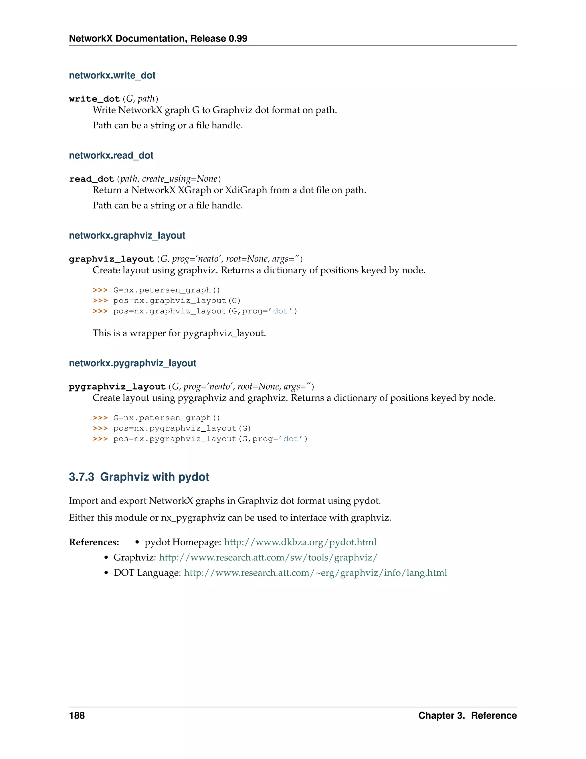 NetworkX Documentation, Release 0.99


networkx.write_dot

write_dot(G, path)
    Write NetworkX graph G to Graphviz dot format on path.
      Path can be a string or a ﬁle handle.


networkx.read_dot

read_dot(path, create_using=None)
    Return a NetworkX XGraph or XdiGraph from a dot ﬁle on path.
      Path can be a string or a ﬁle handle.


networkx.graphviz_layout

graphviz_layout(G, prog=’neato’, root=None, args=”)
    Create layout using graphviz. Returns a dictionary of positions keyed by node.

      >>> G=nx.petersen_graph()
      >>> pos=nx.graphviz_layout(G)
      >>> pos=nx.graphviz_layout(G,prog=’dot’)

      This is a wrapper for pygraphviz_layout.


networkx.pygraphviz_layout

pygraphviz_layout(G, prog=’neato’, root=None, args=”)
    Create layout using pygraphviz and graphviz. Returns a dictionary of positions keyed by node.

      >>> G=nx.petersen_graph()
      >>> pos=nx.pygraphviz_layout(G)
      >>> pos=nx.pygraphviz_layout(G,prog=’dot’)



3.7.3 Graphviz with pydot

Import and export NetworkX graphs in Graphviz dot format using pydot.
Either this module or nx_pygraphviz can be used to interface with graphviz.

References:     • pydot Homepage: http://www.dkbza.org/pydot.html
        • Graphviz: http://www.research.att.com/sw/tools/graphviz/
        • DOT Language: http://www.research.att.com/~erg/graphviz/info/lang.html




188                                                                             Chapter 3. Reference
 