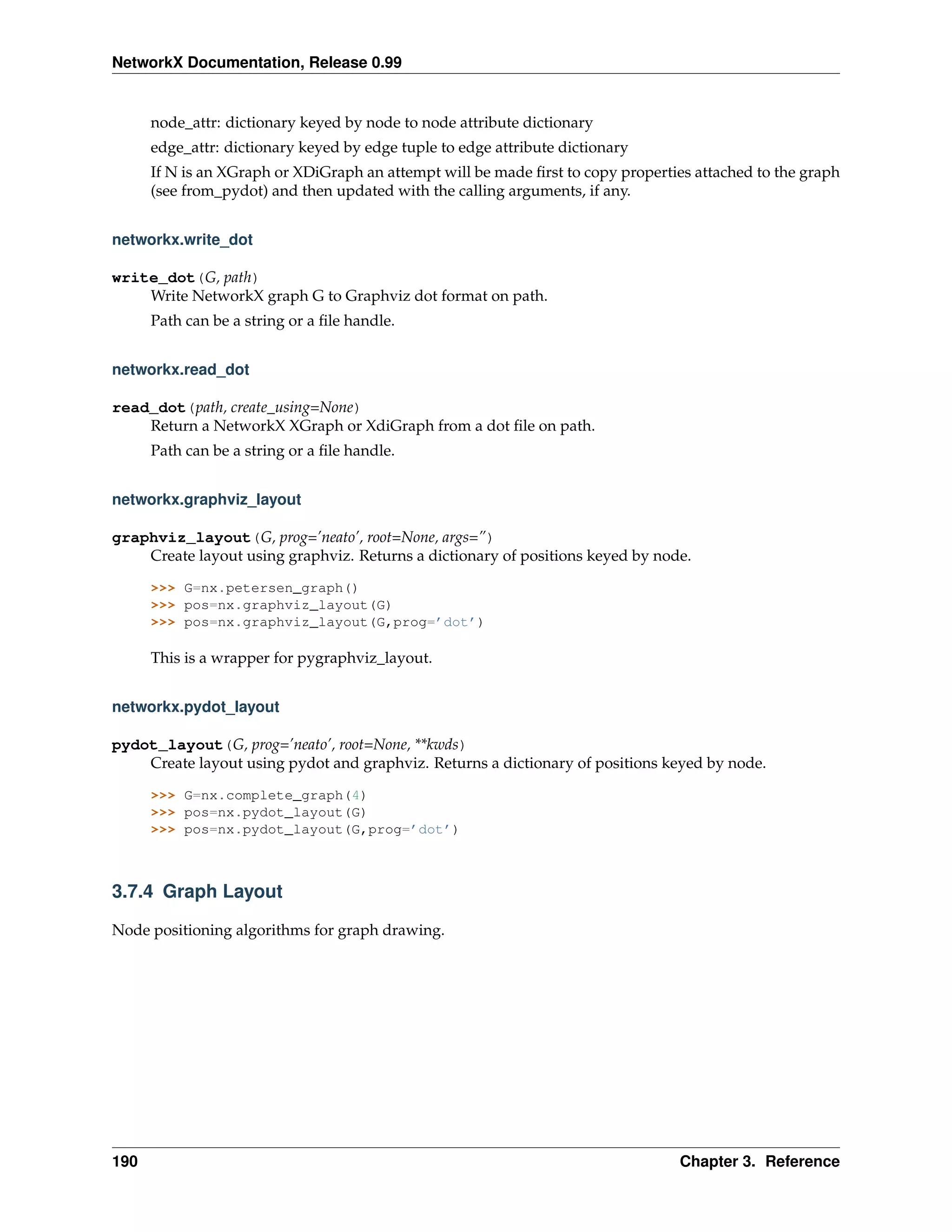 NetworkX Documentation, Release 0.99


      node_attr: dictionary keyed by node to node attribute dictionary
      edge_attr: dictionary keyed by edge tuple to edge attribute dictionary
      If N is an XGraph or XDiGraph an attempt will be made ﬁrst to copy properties attached to the graph
      (see from_pydot) and then updated with the calling arguments, if any.


networkx.write_dot

write_dot(G, path)
    Write NetworkX graph G to Graphviz dot format on path.
      Path can be a string or a ﬁle handle.


networkx.read_dot

read_dot(path, create_using=None)
    Return a NetworkX XGraph or XdiGraph from a dot ﬁle on path.
      Path can be a string or a ﬁle handle.


networkx.graphviz_layout

graphviz_layout(G, prog=’neato’, root=None, args=”)
    Create layout using graphviz. Returns a dictionary of positions keyed by node.

      >>> G=nx.petersen_graph()
      >>> pos=nx.graphviz_layout(G)
      >>> pos=nx.graphviz_layout(G,prog=’dot’)

      This is a wrapper for pygraphviz_layout.


networkx.pydot_layout

pydot_layout(G, prog=’neato’, root=None, **kwds)
    Create layout using pydot and graphviz. Returns a dictionary of positions keyed by node.

      >>> G=nx.complete_graph(4)
      >>> pos=nx.pydot_layout(G)
      >>> pos=nx.pydot_layout(G,prog=’dot’)



3.7.4 Graph Layout

Node positioning algorithms for graph drawing.




190                                                                              Chapter 3. Reference
 