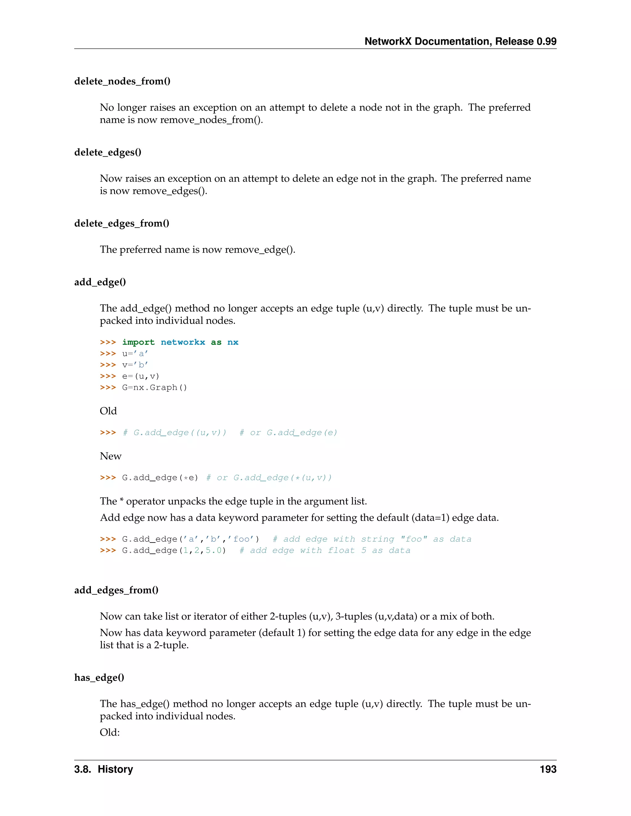 NetworkX Documentation, Release 0.99


delete_nodes_from()

     No longer raises an exception on an attempt to delete a node not in the graph. The preferred
     name is now remove_nodes_from().


delete_edges()

     Now raises an exception on an attempt to delete an edge not in the graph. The preferred name
     is now remove_edges().


delete_edges_from()

     The preferred name is now remove_edge().


add_edge()

     The add_edge() method no longer accepts an edge tuple (u,v) directly. The tuple must be un-
     packed into individual nodes.

     >>>    import networkx as nx
     >>>    u=’a’
     >>>    v=’b’
     >>>    e=(u,v)
     >>>    G=nx.Graph()

     Old

     >>> # G.add_edge((u,v))         # or G.add_edge(e)

     New

     >>> G.add_edge(*e) # or G.add_edge(*(u,v))

     The * operator unpacks the edge tuple in the argument list.
     Add edge now has a data keyword parameter for setting the default (data=1) edge data.

     >>> G.add_edge(’a’,’b’,’foo’) # add edge with string "foo" as data
     >>> G.add_edge(1,2,5.0) # add edge with float 5 as data



add_edges_from()

     Now can take list or iterator of either 2-tuples (u,v), 3-tuples (u,v,data) or a mix of both.
     Now has data keyword parameter (default 1) for setting the edge data for any edge in the edge
     list that is a 2-tuple.


has_edge()

     The has_edge() method no longer accepts an edge tuple (u,v) directly. The tuple must be un-
     packed into individual nodes.
     Old:


3.8. History                                                                                         193
 