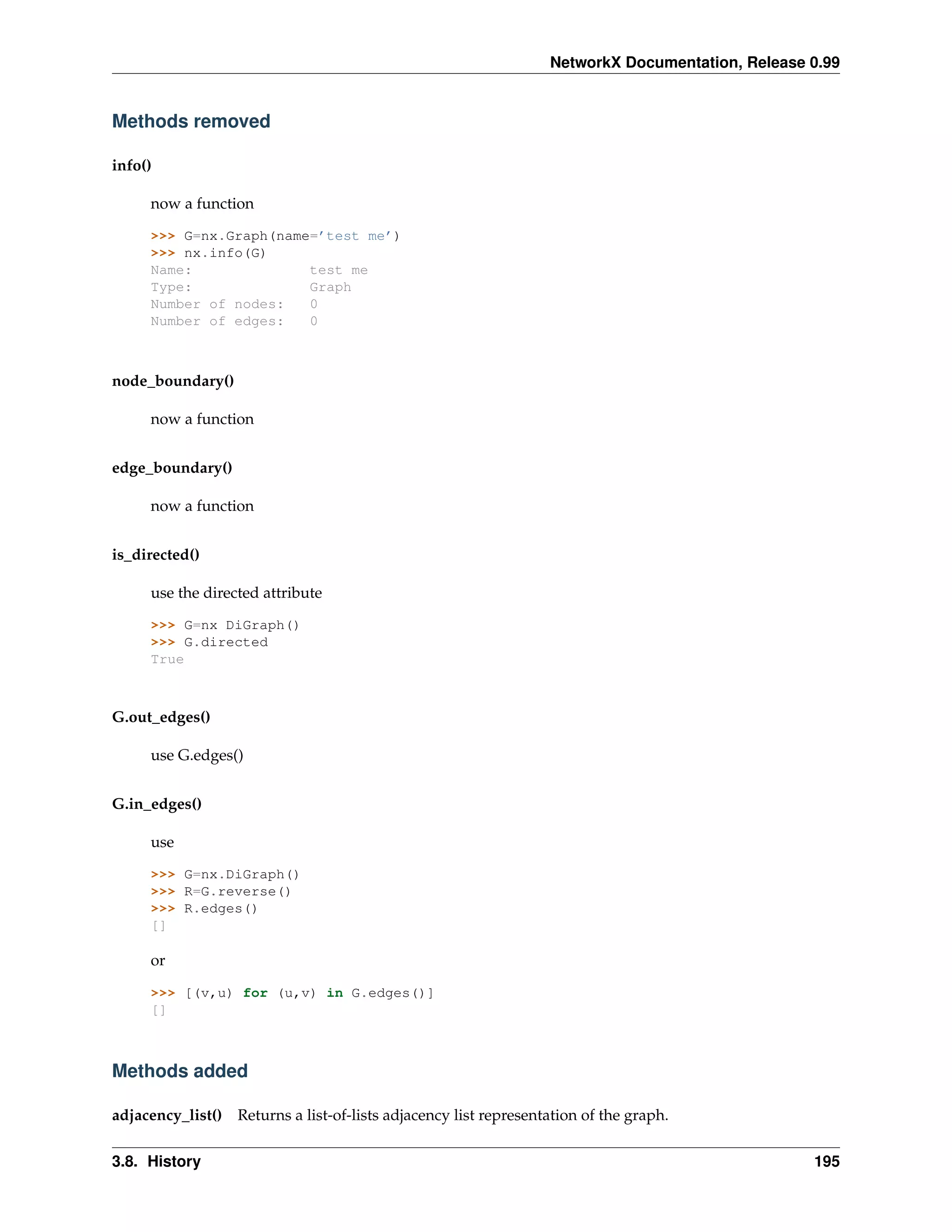 NetworkX Documentation, Release 0.99


Methods removed

info()

     now a function

     >>> G=nx.Graph(name=’test me’)
     >>> nx.info(G)
     Name:              test me
     Type:              Graph
     Number of nodes:   0
     Number of edges:   0



node_boundary()

     now a function


edge_boundary()

     now a function


is_directed()

     use the directed attribute

     >>> G=nx DiGraph()
     >>> G.directed
     True



G.out_edges()

     use G.edges()


G.in_edges()

     use

     >>> G=nx.DiGraph()
     >>> R=G.reverse()
     >>> R.edges()
     []

     or

     >>> [(v,u) for (u,v) in G.edges()]
     []



Methods added

adjacency_list() Returns a list-of-lists adjacency list representation of the graph.


3.8. History                                                                                      195
 