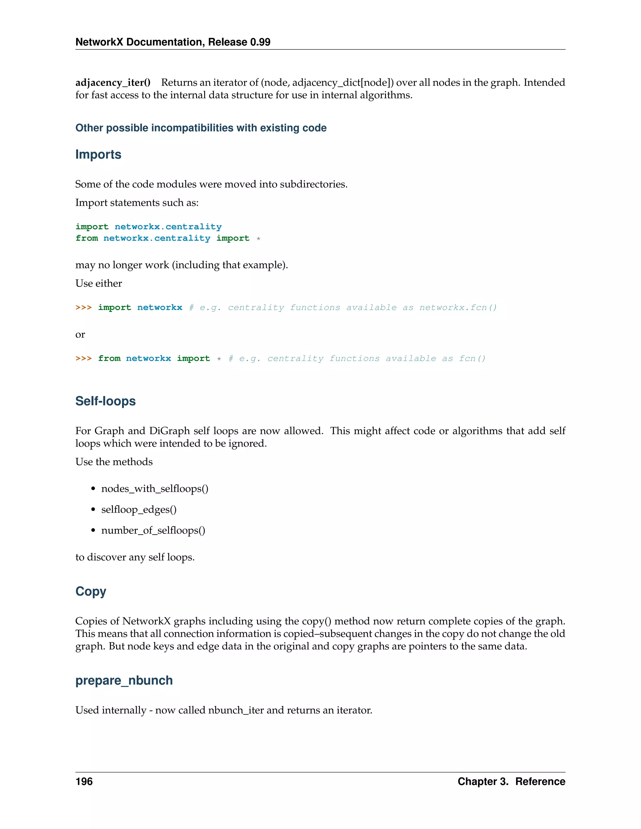 NetworkX Documentation, Release 0.99


adjacency_iter() Returns an iterator of (node, adjacency_dict[node]) over all nodes in the graph. Intended
for fast access to the internal data structure for use in internal algorithms.


Other possible incompatibilities with existing code

Imports

Some of the code modules were moved into subdirectories.
Import statements such as:

import networkx.centrality
from networkx.centrality import *

may no longer work (including that example).
Use either

>>> import networkx # e.g. centrality functions available as networkx.fcn()

or

>>> from networkx import * # e.g. centrality functions available as fcn()



Self-loops

For Graph and DiGraph self loops are now allowed. This might affect code or algorithms that add self
loops which were intended to be ignored.
Use the methods

     • nodes_with_selﬂoops()

     • selﬂoop_edges()
     • number_of_selﬂoops()

to discover any self loops.


Copy

Copies of NetworkX graphs including using the copy() method now return complete copies of the graph.
This means that all connection information is copied–subsequent changes in the copy do not change the old
graph. But node keys and edge data in the original and copy graphs are pointers to the same data.


prepare_nbunch

Used internally - now called nbunch_iter and returns an iterator.




196                                                                               Chapter 3. Reference
 