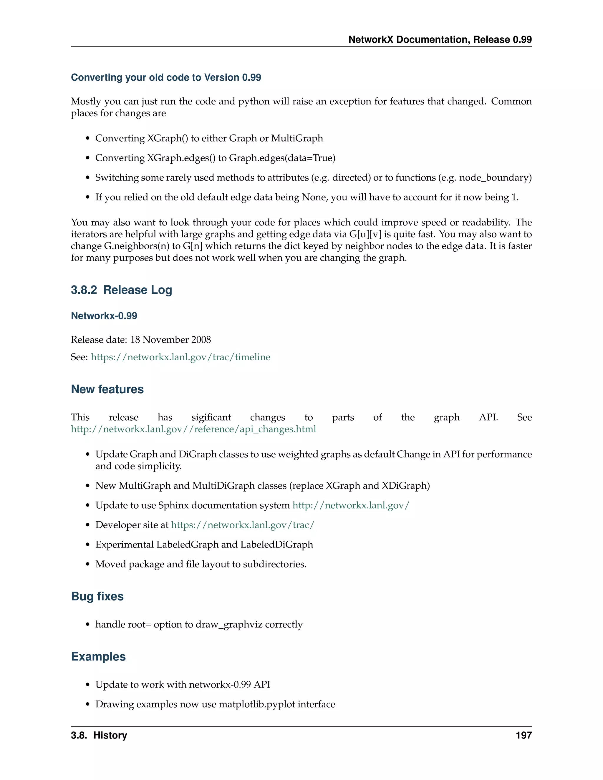 NetworkX Documentation, Release 0.99


Converting your old code to Version 0.99

Mostly you can just run the code and python will raise an exception for features that changed. Common
places for changes are

   • Converting XGraph() to either Graph or MultiGraph

   • Converting XGraph.edges() to Graph.edges(data=True)
   • Switching some rarely used methods to attributes (e.g. directed) or to functions (e.g. node_boundary)
   • If you relied on the old default edge data being None, you will have to account for it now being 1.

You may also want to look through your code for places which could improve speed or readability. The
iterators are helpful with large graphs and getting edge data via G[u][v] is quite fast. You may also want to
change G.neighbors(n) to G[n] which returns the dict keyed by neighbor nodes to the edge data. It is faster
for many purposes but does not work well when you are changing the graph.


3.8.2 Release Log

Networkx-0.99

Release date: 18 November 2008
See: https://networkx.lanl.gov/trac/timeline


New features

This    release   has     sigiﬁcant   changes     to         parts     of     the    graph      API.     See
http://networkx.lanl.gov//reference/api_changes.html

   • Update Graph and DiGraph classes to use weighted graphs as default Change in API for performance
     and code simplicity.

   • New MultiGraph and MultiDiGraph classes (replace XGraph and XDiGraph)
   • Update to use Sphinx documentation system http://networkx.lanl.gov/
   • Developer site at https://networkx.lanl.gov/trac/
   • Experimental LabeledGraph and LabeledDiGraph

   • Moved package and ﬁle layout to subdirectories.


Bug ﬁxes

   • handle root= option to draw_graphviz correctly


Examples

   • Update to work with networkx-0.99 API
   • Drawing examples now use matplotlib.pyplot interface


3.8. History                                                                                             197
 