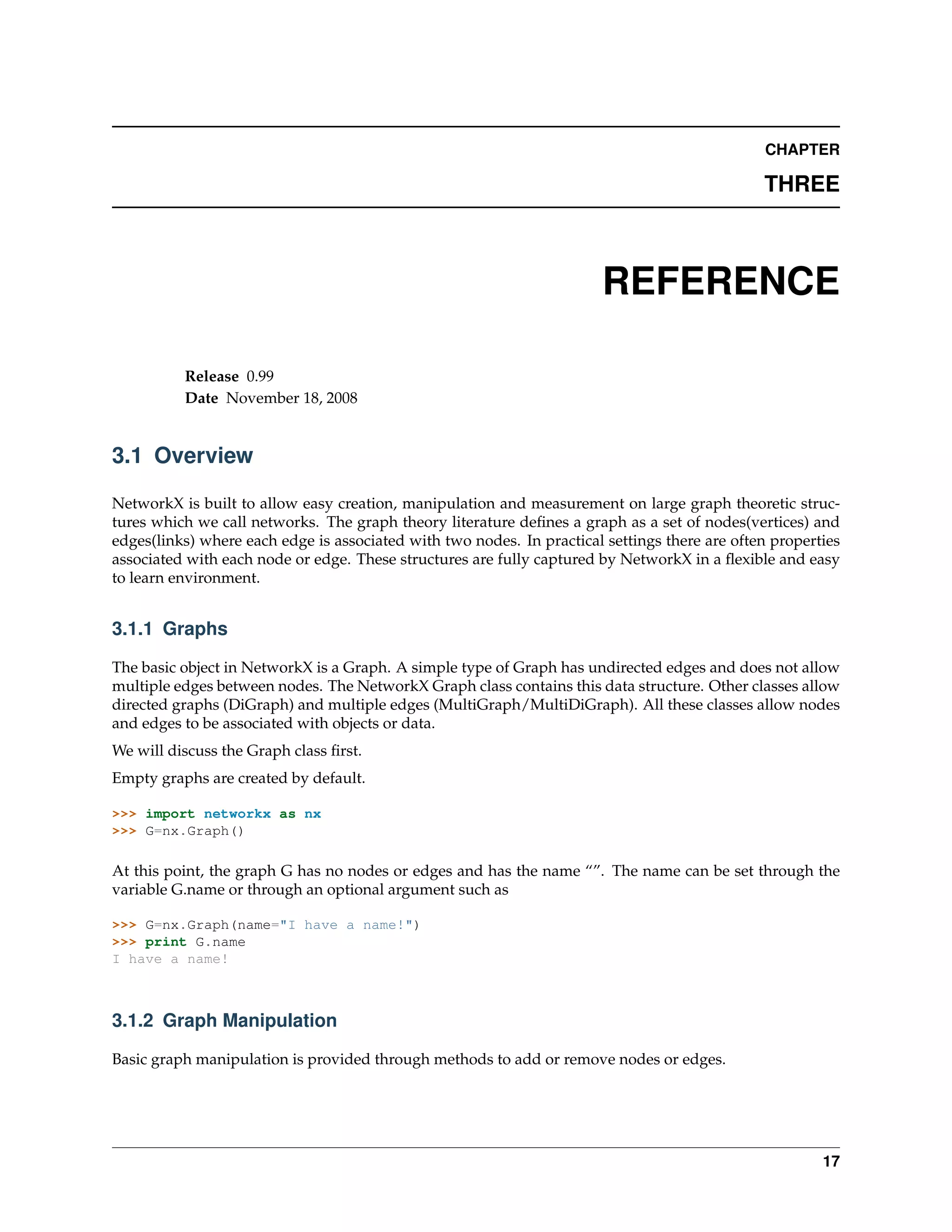 CHAPTER

                                                                                               THREE



                                                                        REFERENCE

          Release 0.99
          Date November 18, 2008


3.1 Overview

NetworkX is built to allow easy creation, manipulation and measurement on large graph theoretic struc-
tures which we call networks. The graph theory literature deﬁnes a graph as a set of nodes(vertices) and
edges(links) where each edge is associated with two nodes. In practical settings there are often properties
associated with each node or edge. These structures are fully captured by NetworkX in a ﬂexible and easy
to learn environment.


3.1.1 Graphs

The basic object in NetworkX is a Graph. A simple type of Graph has undirected edges and does not allow
multiple edges between nodes. The NetworkX Graph class contains this data structure. Other classes allow
directed graphs (DiGraph) and multiple edges (MultiGraph/MultiDiGraph). All these classes allow nodes
and edges to be associated with objects or data.
We will discuss the Graph class ﬁrst.
Empty graphs are created by default.

>>> import networkx as nx
>>> G=nx.Graph()

At this point, the graph G has no nodes or edges and has the name “”. The name can be set through the
variable G.name or through an optional argument such as

>>> G=nx.Graph(name="I have a name!")
>>> print G.name
I have a name!



3.1.2 Graph Manipulation

Basic graph manipulation is provided through methods to add or remove nodes or edges.




                                                                                                        17
 