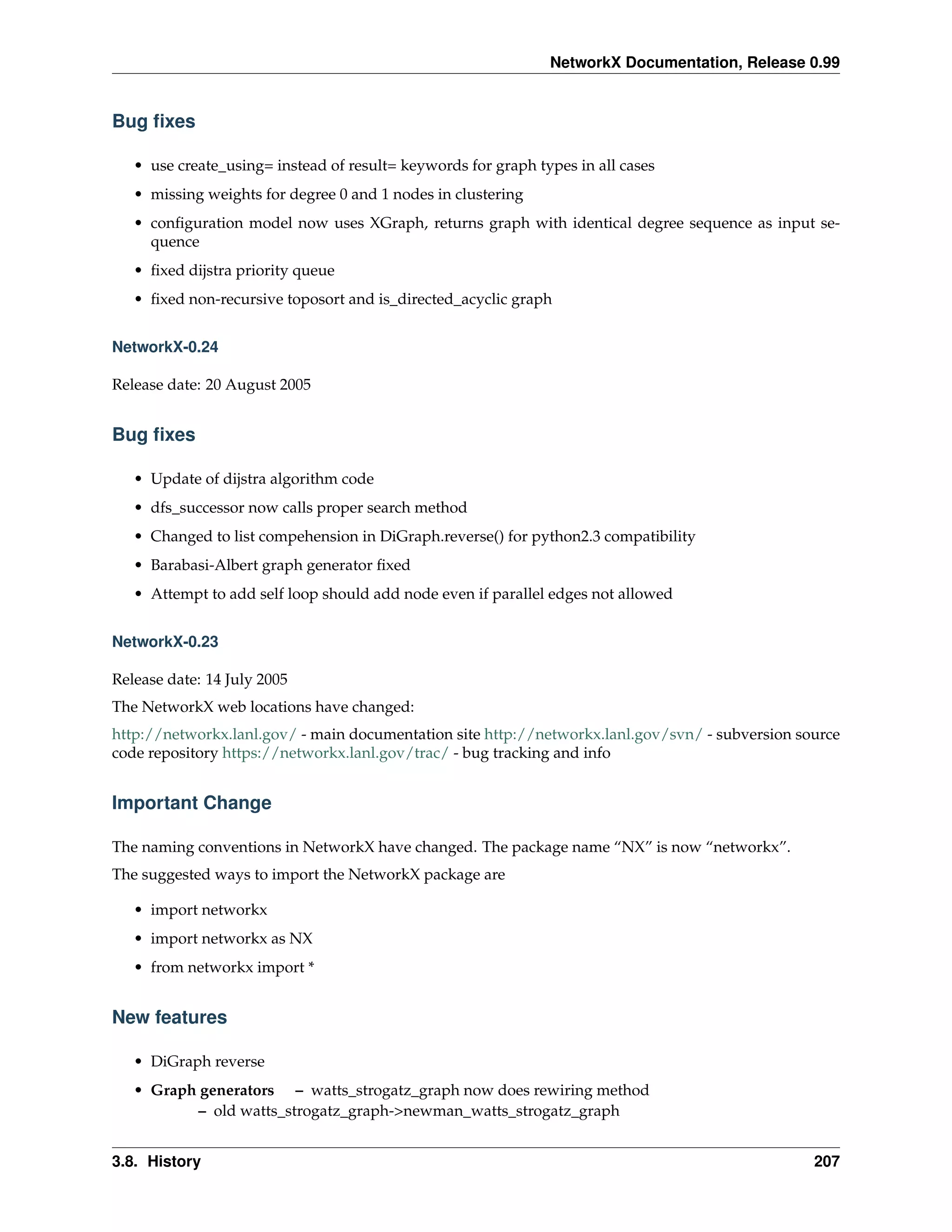 NetworkX Documentation, Release 0.99


Bug ﬁxes

   • use create_using= instead of result= keywords for graph types in all cases
   • missing weights for degree 0 and 1 nodes in clustering
   • conﬁguration model now uses XGraph, returns graph with identical degree sequence as input se-
     quence
   • ﬁxed dijstra priority queue
   • ﬁxed non-recursive toposort and is_directed_acyclic graph


NetworkX-0.24

Release date: 20 August 2005


Bug ﬁxes

   • Update of dijstra algorithm code
   • dfs_successor now calls proper search method
   • Changed to list compehension in DiGraph.reverse() for python2.3 compatibility
   • Barabasi-Albert graph generator ﬁxed
   • Attempt to add self loop should add node even if parallel edges not allowed


NetworkX-0.23

Release date: 14 July 2005
The NetworkX web locations have changed:
http://networkx.lanl.gov/ - main documentation site http://networkx.lanl.gov/svn/ - subversion source
code repository https://networkx.lanl.gov/trac/ - bug tracking and info


Important Change

The naming conventions in NetworkX have changed. The package name “NX” is now “networkx”.
The suggested ways to import the NetworkX package are

   • import networkx
   • import networkx as NX
   • from networkx import *


New features

   • DiGraph reverse
   • Graph generators – watts_strogatz_graph now does rewiring method
           – old watts_strogatz_graph->newman_watts_strogatz_graph


3.8. History                                                                                     207
 