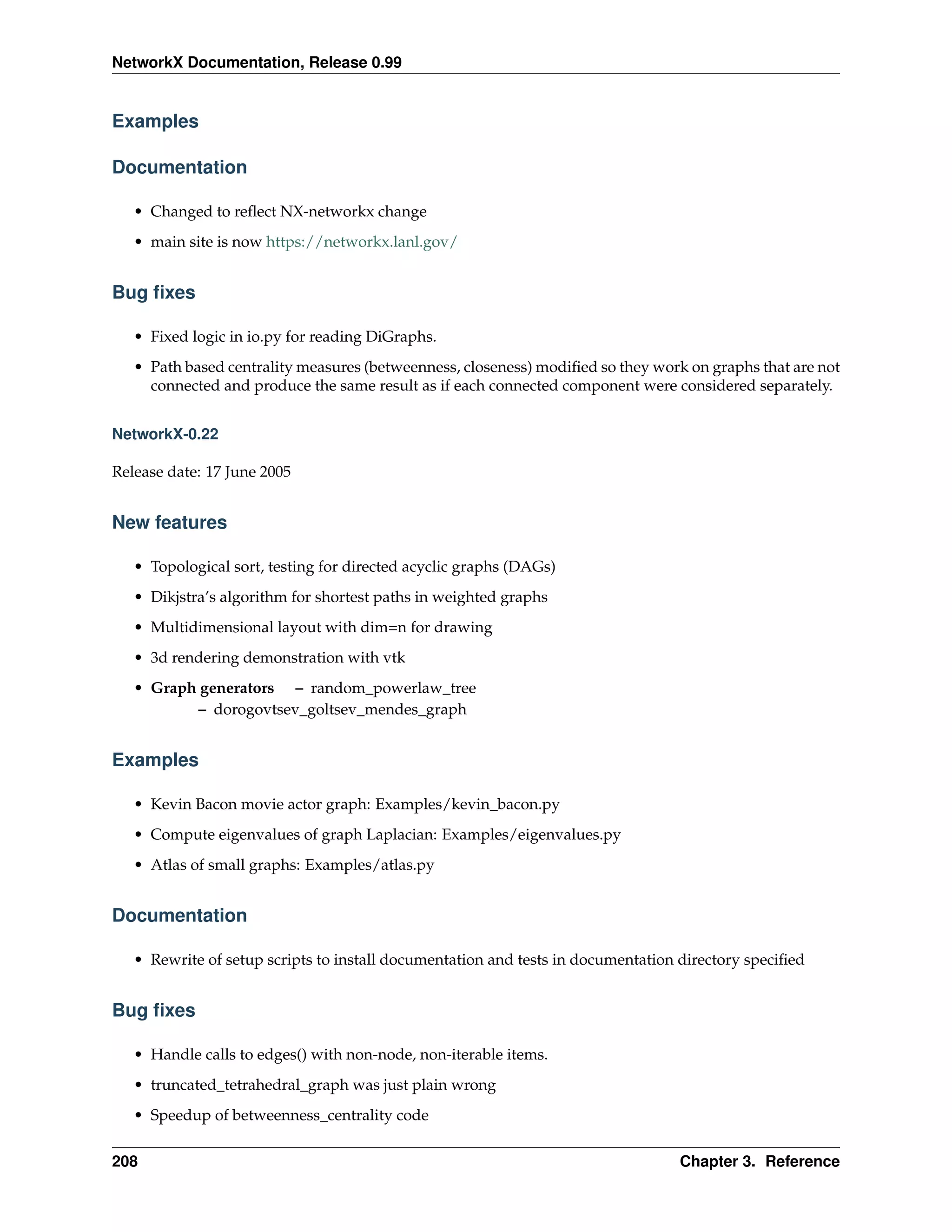 NetworkX Documentation, Release 0.99


Examples

Documentation

   • Changed to reﬂect NX-networkx change
   • main site is now https://networkx.lanl.gov/


Bug ﬁxes

   • Fixed logic in io.py for reading DiGraphs.
   • Path based centrality measures (betweenness, closeness) modiﬁed so they work on graphs that are not
     connected and produce the same result as if each connected component were considered separately.


NetworkX-0.22

Release date: 17 June 2005


New features

   • Topological sort, testing for directed acyclic graphs (DAGs)
   • Dikjstra’s algorithm for shortest paths in weighted graphs
   • Multidimensional layout with dim=n for drawing
   • 3d rendering demonstration with vtk
   • Graph generators – random_powerlaw_tree
           – dorogovtsev_goltsev_mendes_graph


Examples

   • Kevin Bacon movie actor graph: Examples/kevin_bacon.py
   • Compute eigenvalues of graph Laplacian: Examples/eigenvalues.py
   • Atlas of small graphs: Examples/atlas.py


Documentation

   • Rewrite of setup scripts to install documentation and tests in documentation directory speciﬁed


Bug ﬁxes

   • Handle calls to edges() with non-node, non-iterable items.
   • truncated_tetrahedral_graph was just plain wrong
   • Speedup of betweenness_centrality code


208                                                                              Chapter 3. Reference
 