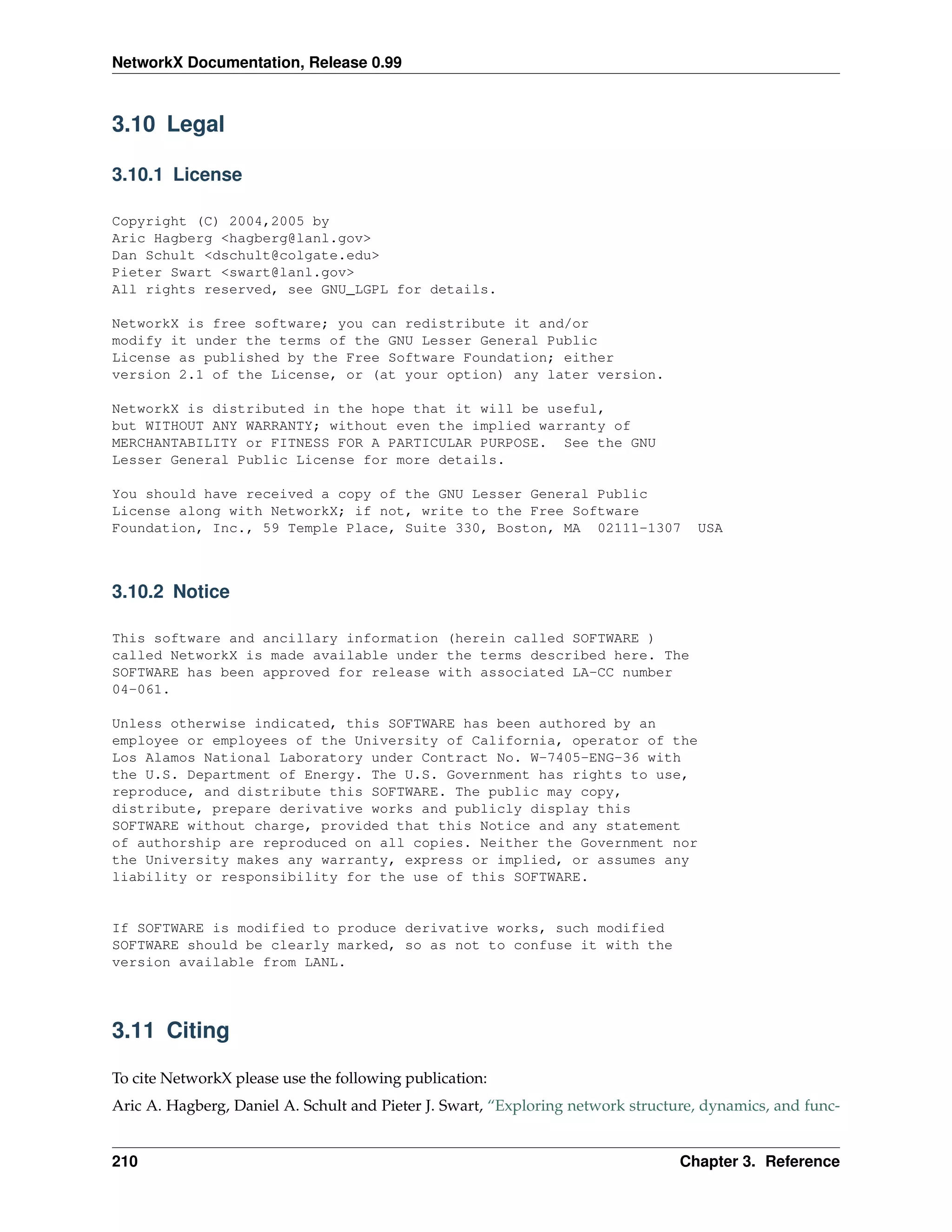 NetworkX Documentation, Release 0.99



3.10 Legal

3.10.1 License

Copyright (C) 2004,2005 by
Aric Hagberg <hagberg@lanl.gov>
Dan Schult <dschult@colgate.edu>
Pieter Swart <swart@lanl.gov>
All rights reserved, see GNU_LGPL for details.

NetworkX is free software; you can redistribute it and/or
modify it under the terms of the GNU Lesser General Public
License as published by the Free Software Foundation; either
version 2.1 of the License, or (at your option) any later version.

NetworkX is distributed in the hope that it will be useful,
but WITHOUT ANY WARRANTY; without even the implied warranty of
MERCHANTABILITY or FITNESS FOR A PARTICULAR PURPOSE. See the GNU
Lesser General Public License for more details.

You should have received a copy of the GNU Lesser General Public
License along with NetworkX; if not, write to the Free Software
Foundation, Inc., 59 Temple Place, Suite 330, Boston, MA 02111-1307                USA



3.10.2 Notice

This software and ancillary information (herein called SOFTWARE )
called NetworkX is made available under the terms described here. The
SOFTWARE has been approved for release with associated LA-CC number
04-061.

Unless otherwise indicated, this SOFTWARE has been authored by an
employee or employees of the University of California, operator of the
Los Alamos National Laboratory under Contract No. W-7405-ENG-36 with
the U.S. Department of Energy. The U.S. Government has rights to use,
reproduce, and distribute this SOFTWARE. The public may copy,
distribute, prepare derivative works and publicly display this
SOFTWARE without charge, provided that this Notice and any statement
of authorship are reproduced on all copies. Neither the Government nor
the University makes any warranty, express or implied, or assumes any
liability or responsibility for the use of this SOFTWARE.


If SOFTWARE is modified to produce derivative works, such modified
SOFTWARE should be clearly marked, so as not to confuse it with the
version available from LANL.




3.11 Citing

To cite NetworkX please use the following publication:
Aric A. Hagberg, Daniel A. Schult and Pieter J. Swart, “Exploring network structure, dynamics, and func-


210                                                                              Chapter 3. Reference
 
